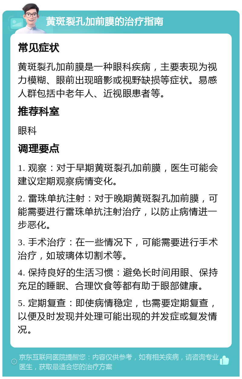 黄斑裂孔加前膜的治疗指南 常见症状 黄斑裂孔加前膜是一种眼科疾病，主要表现为视力模糊、眼前出现暗影或视野缺损等症状。易感人群包括中老年人、近视眼患者等。 推荐科室 眼科 调理要点 1. 观察：对于早期黄斑裂孔加前膜，医生可能会建议定期观察病情变化。 2. 雷珠单抗注射：对于晚期黄斑裂孔加前膜，可能需要进行雷珠单抗注射治疗，以防止病情进一步恶化。 3. 手术治疗：在一些情况下，可能需要进行手术治疗，如玻璃体切割术等。 4. 保持良好的生活习惯：避免长时间用眼、保持充足的睡眠、合理饮食等都有助于眼部健康。 5. 定期复查：即使病情稳定，也需要定期复查，以便及时发现并处理可能出现的并发症或复发情况。