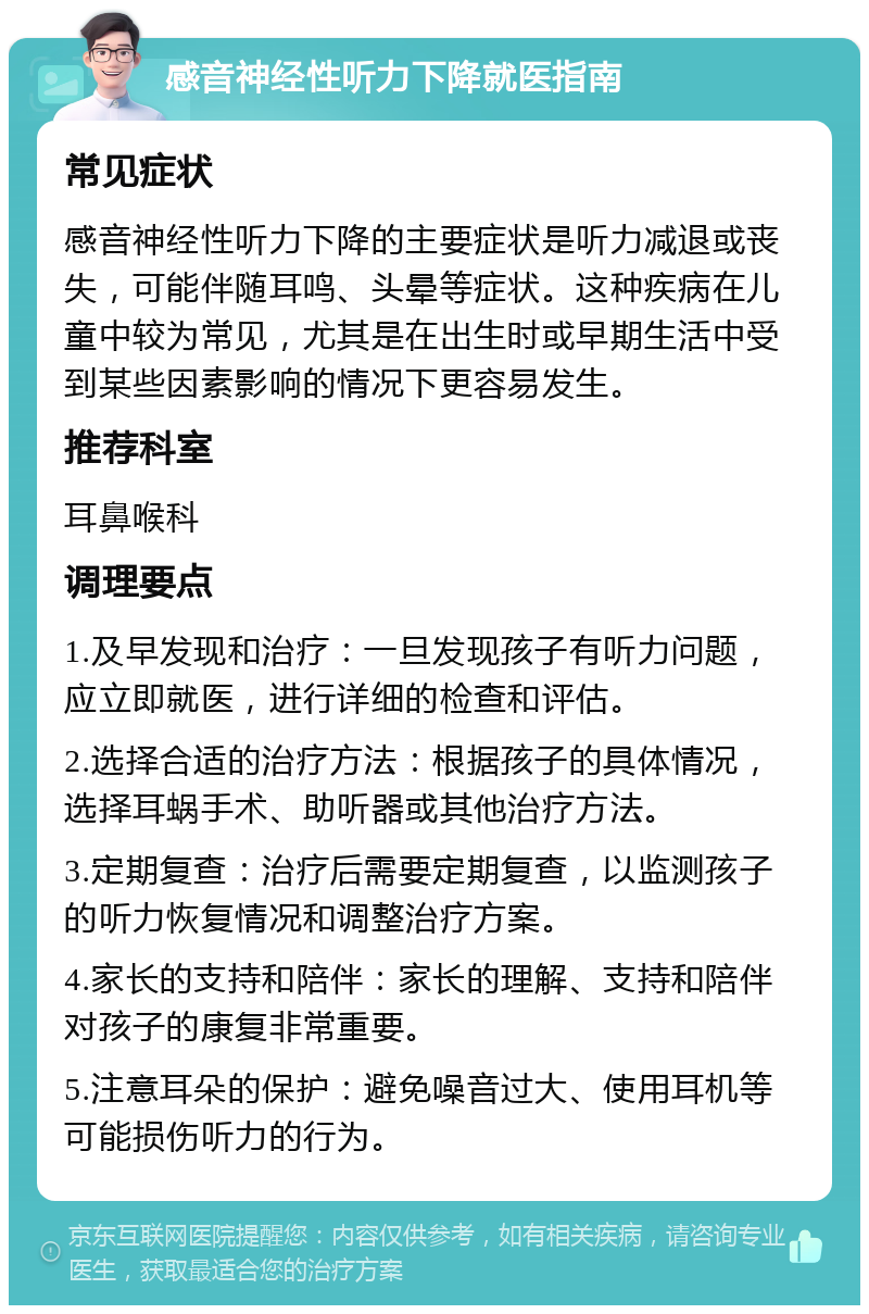 感音神经性听力下降就医指南 常见症状 感音神经性听力下降的主要症状是听力减退或丧失，可能伴随耳鸣、头晕等症状。这种疾病在儿童中较为常见，尤其是在出生时或早期生活中受到某些因素影响的情况下更容易发生。 推荐科室 耳鼻喉科 调理要点 1.及早发现和治疗：一旦发现孩子有听力问题，应立即就医，进行详细的检查和评估。 2.选择合适的治疗方法：根据孩子的具体情况，选择耳蜗手术、助听器或其他治疗方法。 3.定期复查：治疗后需要定期复查，以监测孩子的听力恢复情况和调整治疗方案。 4.家长的支持和陪伴：家长的理解、支持和陪伴对孩子的康复非常重要。 5.注意耳朵的保护：避免噪音过大、使用耳机等可能损伤听力的行为。