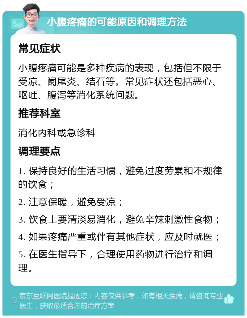 小腹疼痛的可能原因和调理方法 常见症状 小腹疼痛可能是多种疾病的表现，包括但不限于受凉、阑尾炎、结石等。常见症状还包括恶心、呕吐、腹泻等消化系统问题。 推荐科室 消化内科或急诊科 调理要点 1. 保持良好的生活习惯，避免过度劳累和不规律的饮食； 2. 注意保暖，避免受凉； 3. 饮食上要清淡易消化，避免辛辣刺激性食物； 4. 如果疼痛严重或伴有其他症状，应及时就医； 5. 在医生指导下，合理使用药物进行治疗和调理。