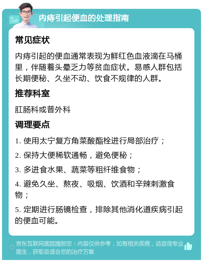 内痔引起便血的处理指南 常见症状 内痔引起的便血通常表现为鲜红色血液滴在马桶里，伴随着头晕乏力等贫血症状。易感人群包括长期便秘、久坐不动、饮食不规律的人群。 推荐科室 肛肠科或普外科 调理要点 1. 使用太宁复方角菜酸酯栓进行局部治疗； 2. 保持大便稀软通畅，避免便秘； 3. 多进食水果、蔬菜等粗纤维食物； 4. 避免久坐、熬夜、吸烟、饮酒和辛辣刺激食物； 5. 定期进行肠镜检查，排除其他消化道疾病引起的便血可能。