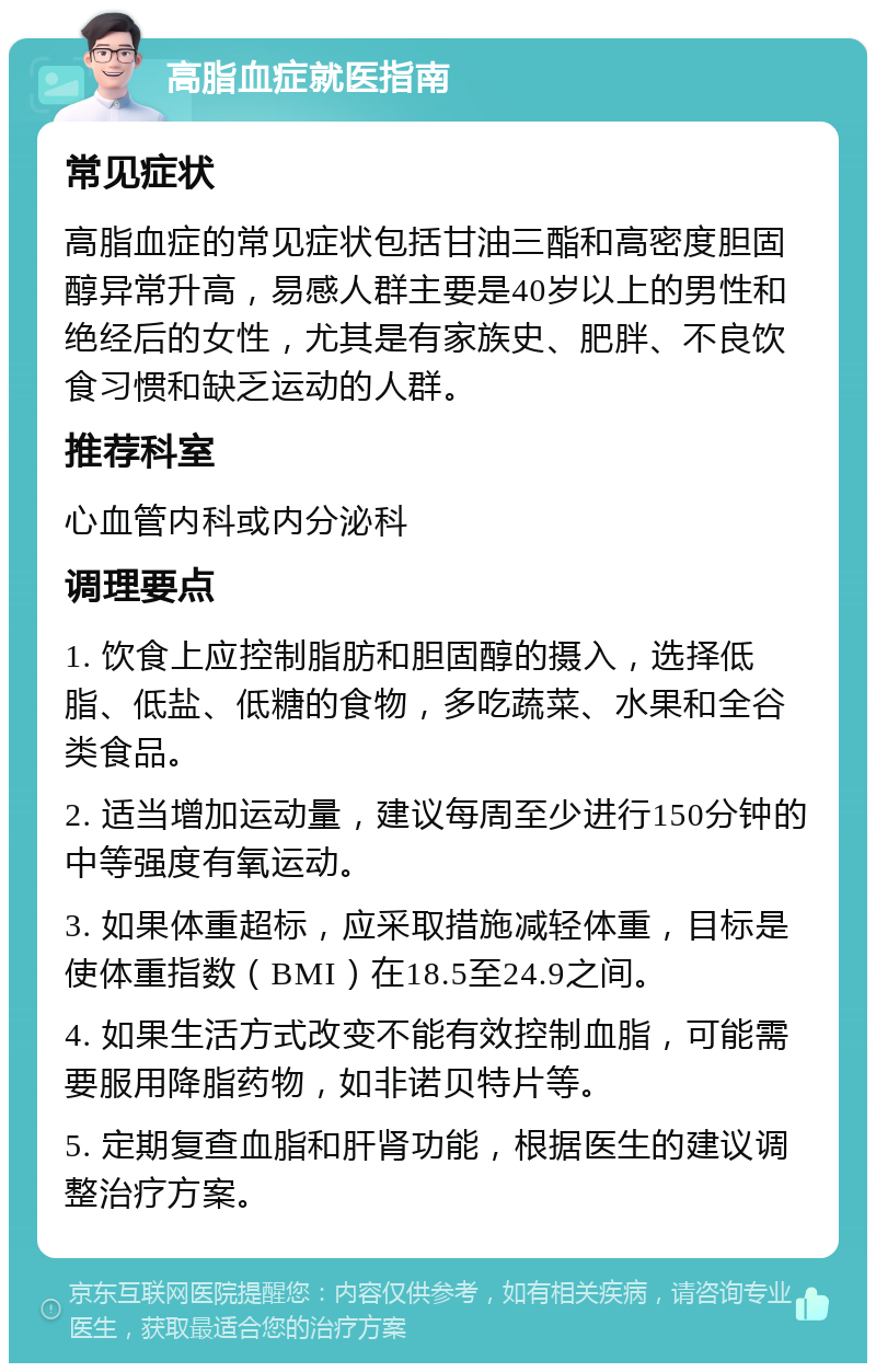 高脂血症就医指南 常见症状 高脂血症的常见症状包括甘油三酯和高密度胆固醇异常升高，易感人群主要是40岁以上的男性和绝经后的女性，尤其是有家族史、肥胖、不良饮食习惯和缺乏运动的人群。 推荐科室 心血管内科或内分泌科 调理要点 1. 饮食上应控制脂肪和胆固醇的摄入，选择低脂、低盐、低糖的食物，多吃蔬菜、水果和全谷类食品。 2. 适当增加运动量，建议每周至少进行150分钟的中等强度有氧运动。 3. 如果体重超标，应采取措施减轻体重，目标是使体重指数（BMI）在18.5至24.9之间。 4. 如果生活方式改变不能有效控制血脂，可能需要服用降脂药物，如非诺贝特片等。 5. 定期复查血脂和肝肾功能，根据医生的建议调整治疗方案。