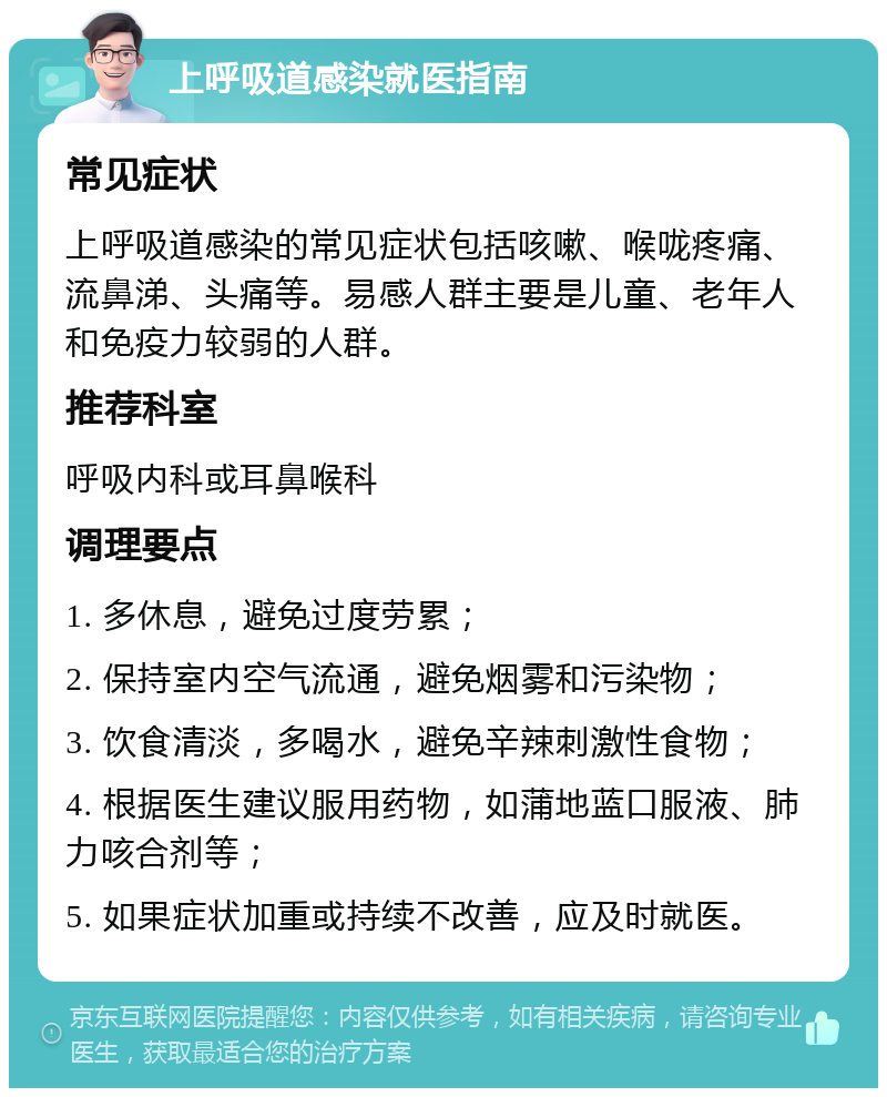 上呼吸道感染就医指南 常见症状 上呼吸道感染的常见症状包括咳嗽、喉咙疼痛、流鼻涕、头痛等。易感人群主要是儿童、老年人和免疫力较弱的人群。 推荐科室 呼吸内科或耳鼻喉科 调理要点 1. 多休息，避免过度劳累； 2. 保持室内空气流通，避免烟雾和污染物； 3. 饮食清淡，多喝水，避免辛辣刺激性食物； 4. 根据医生建议服用药物，如蒲地蓝口服液、肺力咳合剂等； 5. 如果症状加重或持续不改善，应及时就医。