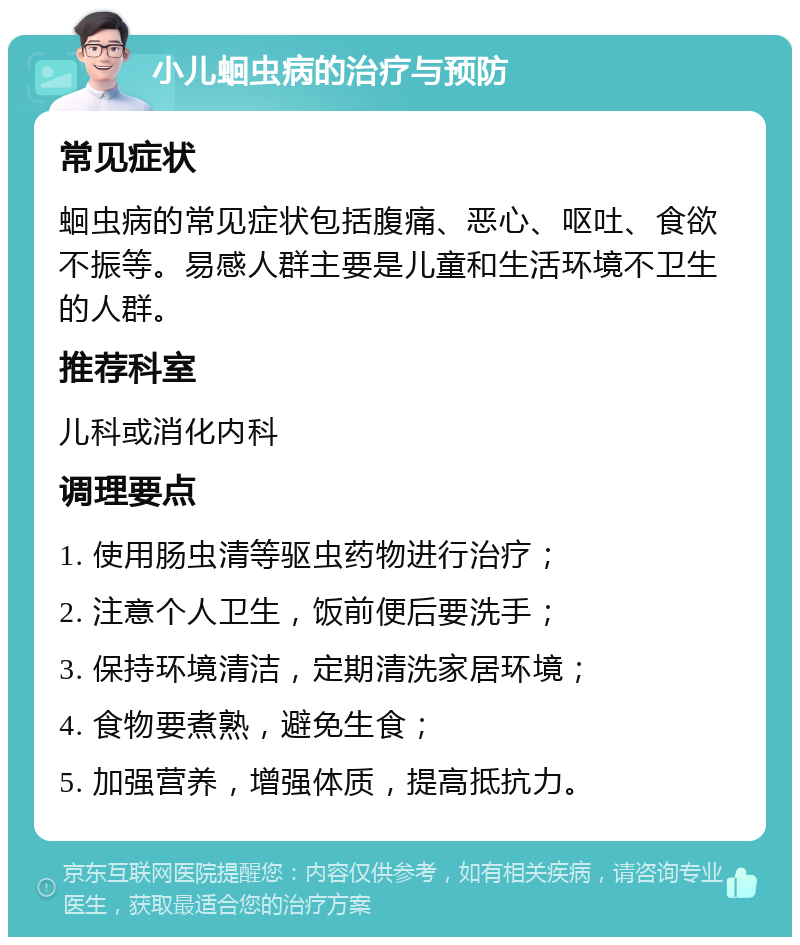 小儿蛔虫病的治疗与预防 常见症状 蛔虫病的常见症状包括腹痛、恶心、呕吐、食欲不振等。易感人群主要是儿童和生活环境不卫生的人群。 推荐科室 儿科或消化内科 调理要点 1. 使用肠虫清等驱虫药物进行治疗； 2. 注意个人卫生，饭前便后要洗手； 3. 保持环境清洁，定期清洗家居环境； 4. 食物要煮熟，避免生食； 5. 加强营养，增强体质，提高抵抗力。