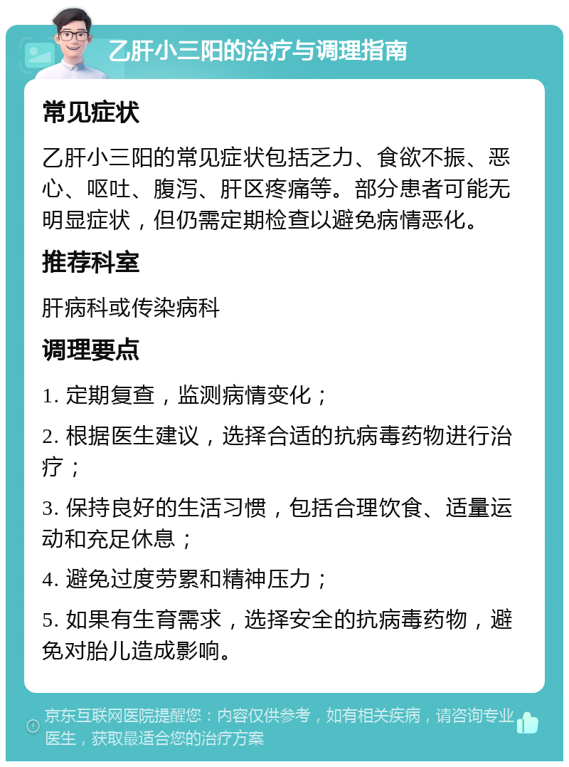 乙肝小三阳的治疗与调理指南 常见症状 乙肝小三阳的常见症状包括乏力、食欲不振、恶心、呕吐、腹泻、肝区疼痛等。部分患者可能无明显症状，但仍需定期检查以避免病情恶化。 推荐科室 肝病科或传染病科 调理要点 1. 定期复查，监测病情变化； 2. 根据医生建议，选择合适的抗病毒药物进行治疗； 3. 保持良好的生活习惯，包括合理饮食、适量运动和充足休息； 4. 避免过度劳累和精神压力； 5. 如果有生育需求，选择安全的抗病毒药物，避免对胎儿造成影响。