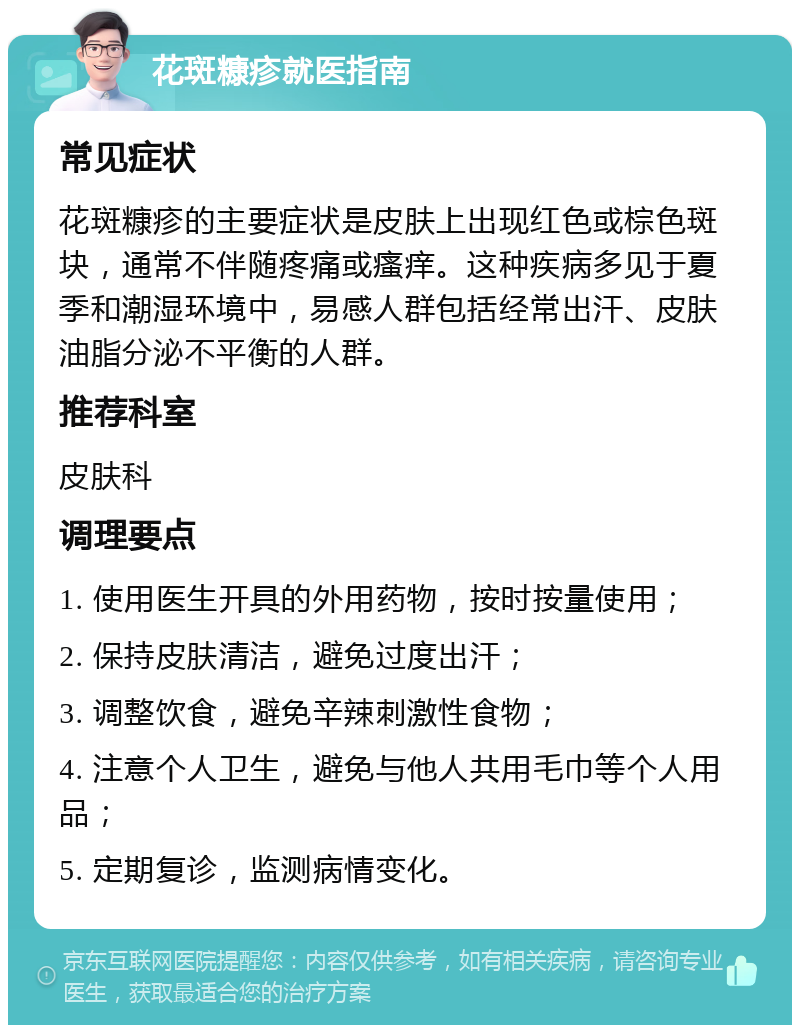 花斑糠疹就医指南 常见症状 花斑糠疹的主要症状是皮肤上出现红色或棕色斑块，通常不伴随疼痛或瘙痒。这种疾病多见于夏季和潮湿环境中，易感人群包括经常出汗、皮肤油脂分泌不平衡的人群。 推荐科室 皮肤科 调理要点 1. 使用医生开具的外用药物，按时按量使用； 2. 保持皮肤清洁，避免过度出汗； 3. 调整饮食，避免辛辣刺激性食物； 4. 注意个人卫生，避免与他人共用毛巾等个人用品； 5. 定期复诊，监测病情变化。