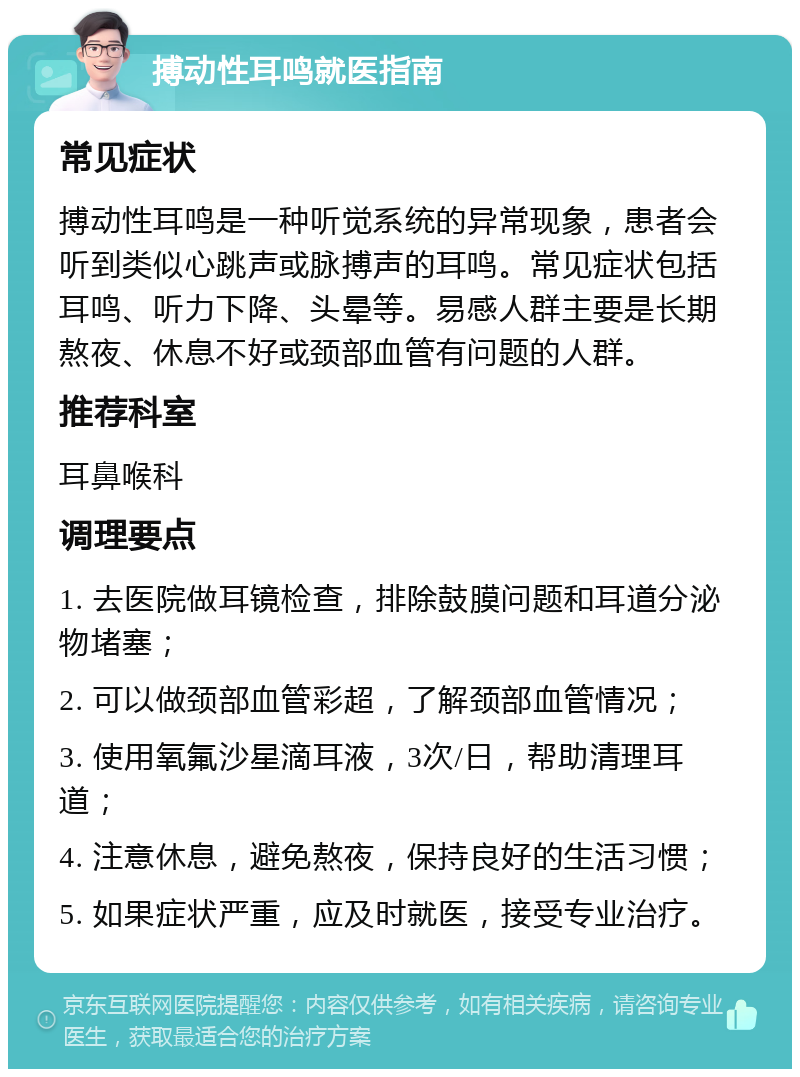 搏动性耳鸣就医指南 常见症状 搏动性耳鸣是一种听觉系统的异常现象，患者会听到类似心跳声或脉搏声的耳鸣。常见症状包括耳鸣、听力下降、头晕等。易感人群主要是长期熬夜、休息不好或颈部血管有问题的人群。 推荐科室 耳鼻喉科 调理要点 1. 去医院做耳镜检查，排除鼓膜问题和耳道分泌物堵塞； 2. 可以做颈部血管彩超，了解颈部血管情况； 3. 使用氧氟沙星滴耳液，3次/日，帮助清理耳道； 4. 注意休息，避免熬夜，保持良好的生活习惯； 5. 如果症状严重，应及时就医，接受专业治疗。