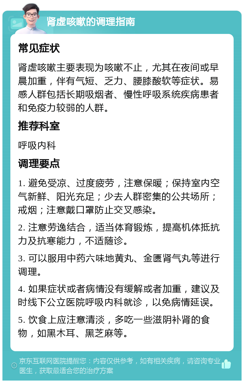 肾虚咳嗽的调理指南 常见症状 肾虚咳嗽主要表现为咳嗽不止，尤其在夜间或早晨加重，伴有气短、乏力、腰膝酸软等症状。易感人群包括长期吸烟者、慢性呼吸系统疾病患者和免疫力较弱的人群。 推荐科室 呼吸内科 调理要点 1. 避免受凉、过度疲劳，注意保暖；保持室内空气新鲜、阳光充足；少去人群密集的公共场所；戒烟；注意戴口罩防止交叉感染。 2. 注意劳逸结合，适当体育锻炼，提高机体抵抗力及抗寒能力，不适随诊。 3. 可以服用中药六味地黄丸、金匮肾气丸等进行调理。 4. 如果症状或者病情没有缓解或者加重，建议及时线下公立医院呼吸内科就诊，以免病情延误。 5. 饮食上应注意清淡，多吃一些滋阴补肾的食物，如黑木耳、黑芝麻等。