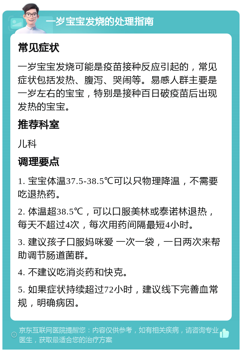 一岁宝宝发烧的处理指南 常见症状 一岁宝宝发烧可能是疫苗接种反应引起的，常见症状包括发热、腹泻、哭闹等。易感人群主要是一岁左右的宝宝，特别是接种百日破疫苗后出现发热的宝宝。 推荐科室 儿科 调理要点 1. 宝宝体温37.5-38.5℃可以只物理降温，不需要吃退热药。 2. 体温超38.5℃，可以口服美林或泰诺林退热，每天不超过4次，每次用药间隔最短4小时。 3. 建议孩子口服妈咪爱 一次一袋，一日两次来帮助调节肠道菌群。 4. 不建议吃消炎药和快克。 5. 如果症状持续超过72小时，建议线下完善血常规，明确病因。