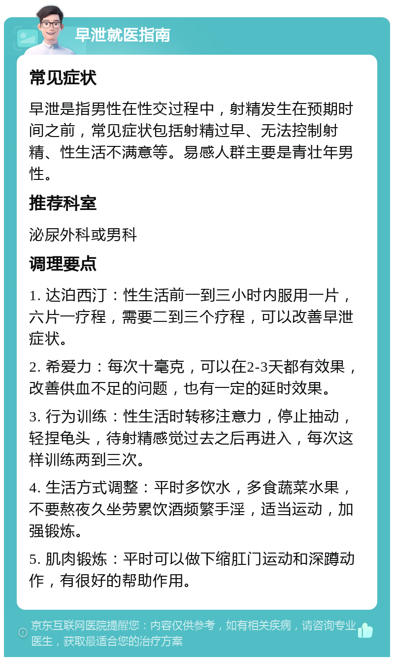 早泄就医指南 常见症状 早泄是指男性在性交过程中，射精发生在预期时间之前，常见症状包括射精过早、无法控制射精、性生活不满意等。易感人群主要是青壮年男性。 推荐科室 泌尿外科或男科 调理要点 1. 达泊西汀：性生活前一到三小时内服用一片，六片一疗程，需要二到三个疗程，可以改善早泄症状。 2. 希爱力：每次十毫克，可以在2-3天都有效果，改善供血不足的问题，也有一定的延时效果。 3. 行为训练：性生活时转移注意力，停止抽动，轻捏龟头，待射精感觉过去之后再进入，每次这样训练两到三次。 4. 生活方式调整：平时多饮水，多食蔬菜水果，不要熬夜久坐劳累饮酒频繁手淫，适当运动，加强锻炼。 5. 肌肉锻炼：平时可以做下缩肛门运动和深蹲动作，有很好的帮助作用。