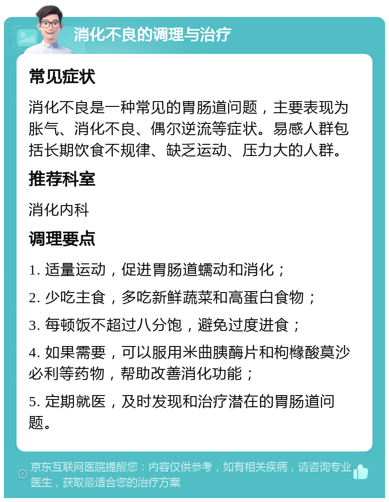 消化不良的调理与治疗 常见症状 消化不良是一种常见的胃肠道问题，主要表现为胀气、消化不良、偶尔逆流等症状。易感人群包括长期饮食不规律、缺乏运动、压力大的人群。 推荐科室 消化内科 调理要点 1. 适量运动，促进胃肠道蠕动和消化； 2. 少吃主食，多吃新鲜蔬菜和高蛋白食物； 3. 每顿饭不超过八分饱，避免过度进食； 4. 如果需要，可以服用米曲胰酶片和枸橼酸莫沙必利等药物，帮助改善消化功能； 5. 定期就医，及时发现和治疗潜在的胃肠道问题。