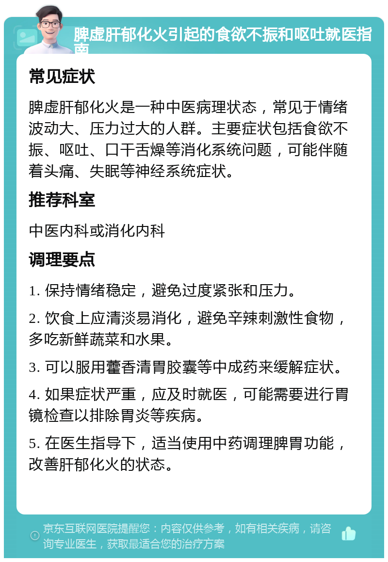 脾虚肝郁化火引起的食欲不振和呕吐就医指南 常见症状 脾虚肝郁化火是一种中医病理状态，常见于情绪波动大、压力过大的人群。主要症状包括食欲不振、呕吐、口干舌燥等消化系统问题，可能伴随着头痛、失眠等神经系统症状。 推荐科室 中医内科或消化内科 调理要点 1. 保持情绪稳定，避免过度紧张和压力。 2. 饮食上应清淡易消化，避免辛辣刺激性食物，多吃新鲜蔬菜和水果。 3. 可以服用藿香清胃胶囊等中成药来缓解症状。 4. 如果症状严重，应及时就医，可能需要进行胃镜检查以排除胃炎等疾病。 5. 在医生指导下，适当使用中药调理脾胃功能，改善肝郁化火的状态。