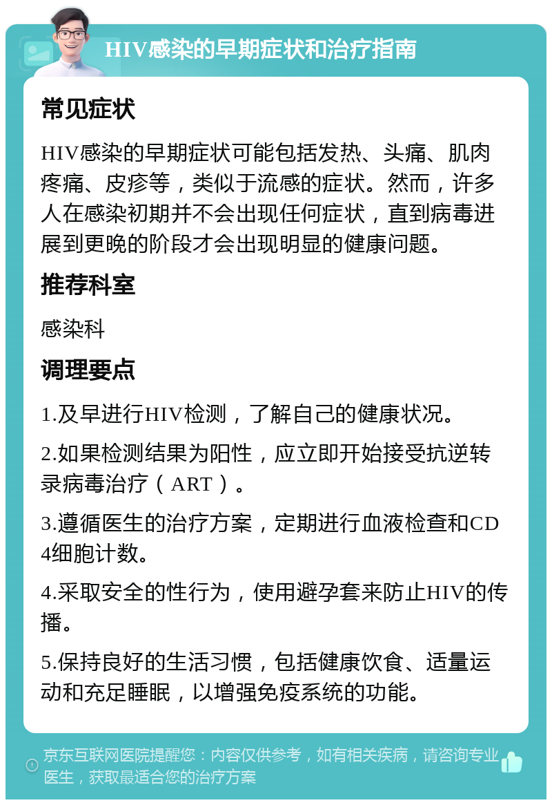 HIV感染的早期症状和治疗指南 常见症状 HIV感染的早期症状可能包括发热、头痛、肌肉疼痛、皮疹等，类似于流感的症状。然而，许多人在感染初期并不会出现任何症状，直到病毒进展到更晚的阶段才会出现明显的健康问题。 推荐科室 感染科 调理要点 1.及早进行HIV检测，了解自己的健康状况。 2.如果检测结果为阳性，应立即开始接受抗逆转录病毒治疗（ART）。 3.遵循医生的治疗方案，定期进行血液检查和CD4细胞计数。 4.采取安全的性行为，使用避孕套来防止HIV的传播。 5.保持良好的生活习惯，包括健康饮食、适量运动和充足睡眠，以增强免疫系统的功能。