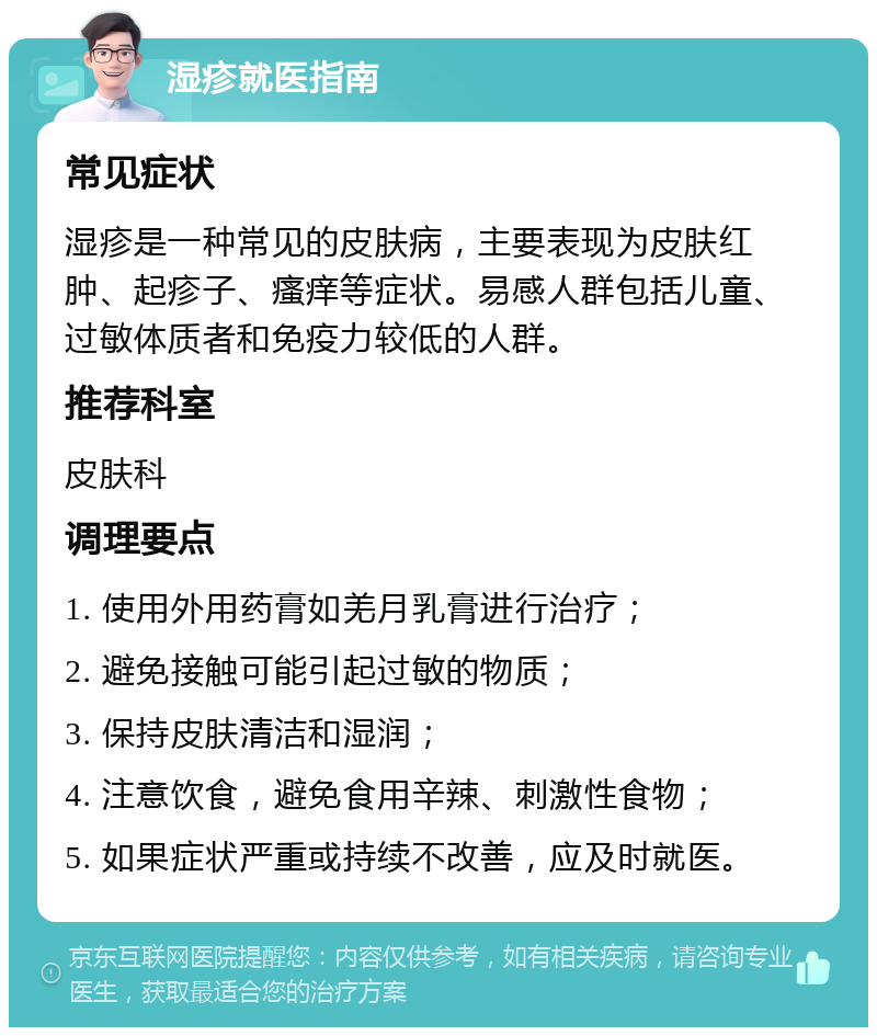 湿疹就医指南 常见症状 湿疹是一种常见的皮肤病，主要表现为皮肤红肿、起疹子、瘙痒等症状。易感人群包括儿童、过敏体质者和免疫力较低的人群。 推荐科室 皮肤科 调理要点 1. 使用外用药膏如羌月乳膏进行治疗； 2. 避免接触可能引起过敏的物质； 3. 保持皮肤清洁和湿润； 4. 注意饮食，避免食用辛辣、刺激性食物； 5. 如果症状严重或持续不改善，应及时就医。