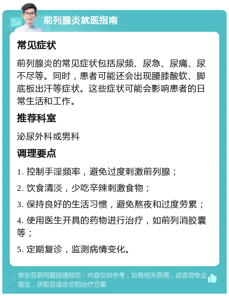 前列腺炎就医指南 常见症状 前列腺炎的常见症状包括尿频、尿急、尿痛、尿不尽等。同时，患者可能还会出现腰膝酸软、脚底板出汗等症状。这些症状可能会影响患者的日常生活和工作。 推荐科室 泌尿外科或男科 调理要点 1. 控制手淫频率，避免过度刺激前列腺； 2. 饮食清淡，少吃辛辣刺激食物； 3. 保持良好的生活习惯，避免熬夜和过度劳累； 4. 使用医生开具的药物进行治疗，如前列消胶囊等； 5. 定期复诊，监测病情变化。