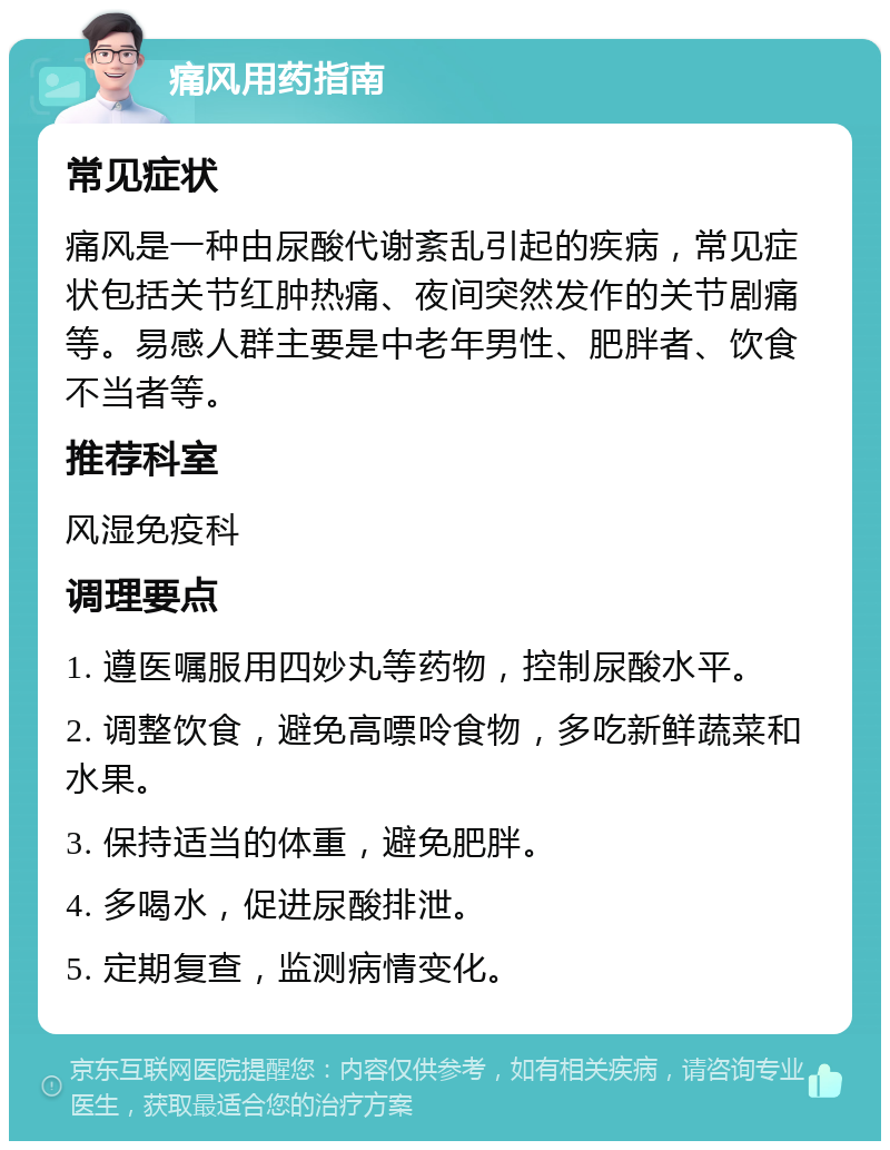 痛风用药指南 常见症状 痛风是一种由尿酸代谢紊乱引起的疾病，常见症状包括关节红肿热痛、夜间突然发作的关节剧痛等。易感人群主要是中老年男性、肥胖者、饮食不当者等。 推荐科室 风湿免疫科 调理要点 1. 遵医嘱服用四妙丸等药物，控制尿酸水平。 2. 调整饮食，避免高嘌呤食物，多吃新鲜蔬菜和水果。 3. 保持适当的体重，避免肥胖。 4. 多喝水，促进尿酸排泄。 5. 定期复查，监测病情变化。