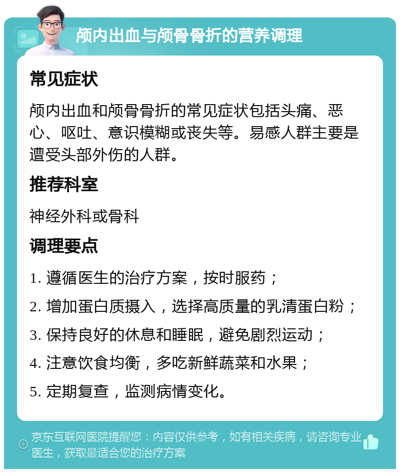 颅内出血与颅骨骨折的营养调理 常见症状 颅内出血和颅骨骨折的常见症状包括头痛、恶心、呕吐、意识模糊或丧失等。易感人群主要是遭受头部外伤的人群。 推荐科室 神经外科或骨科 调理要点 1. 遵循医生的治疗方案，按时服药； 2. 增加蛋白质摄入，选择高质量的乳清蛋白粉； 3. 保持良好的休息和睡眠，避免剧烈运动； 4. 注意饮食均衡，多吃新鲜蔬菜和水果； 5. 定期复查，监测病情变化。