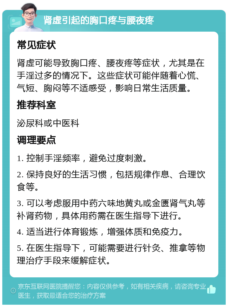 肾虚引起的胸口疼与腰夜疼 常见症状 肾虚可能导致胸口疼、腰夜疼等症状，尤其是在手淫过多的情况下。这些症状可能伴随着心慌、气短、胸闷等不适感受，影响日常生活质量。 推荐科室 泌尿科或中医科 调理要点 1. 控制手淫频率，避免过度刺激。 2. 保持良好的生活习惯，包括规律作息、合理饮食等。 3. 可以考虑服用中药六味地黄丸或金匮肾气丸等补肾药物，具体用药需在医生指导下进行。 4. 适当进行体育锻炼，增强体质和免疫力。 5. 在医生指导下，可能需要进行针灸、推拿等物理治疗手段来缓解症状。