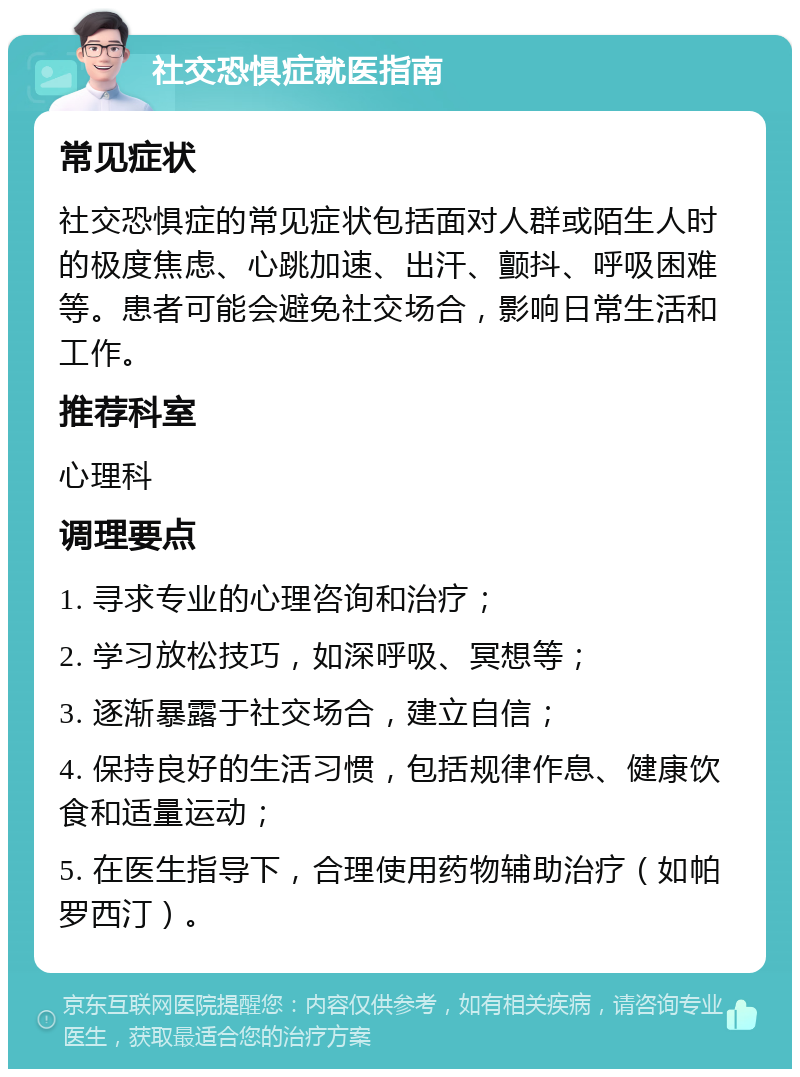 社交恐惧症就医指南 常见症状 社交恐惧症的常见症状包括面对人群或陌生人时的极度焦虑、心跳加速、出汗、颤抖、呼吸困难等。患者可能会避免社交场合，影响日常生活和工作。 推荐科室 心理科 调理要点 1. 寻求专业的心理咨询和治疗； 2. 学习放松技巧，如深呼吸、冥想等； 3. 逐渐暴露于社交场合，建立自信； 4. 保持良好的生活习惯，包括规律作息、健康饮食和适量运动； 5. 在医生指导下，合理使用药物辅助治疗（如帕罗西汀）。