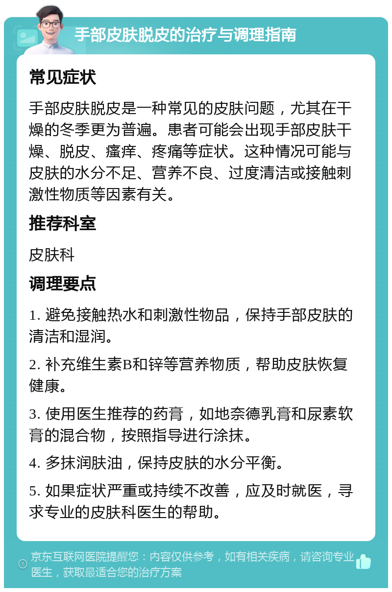 手部皮肤脱皮的治疗与调理指南 常见症状 手部皮肤脱皮是一种常见的皮肤问题，尤其在干燥的冬季更为普遍。患者可能会出现手部皮肤干燥、脱皮、瘙痒、疼痛等症状。这种情况可能与皮肤的水分不足、营养不良、过度清洁或接触刺激性物质等因素有关。 推荐科室 皮肤科 调理要点 1. 避免接触热水和刺激性物品，保持手部皮肤的清洁和湿润。 2. 补充维生素B和锌等营养物质，帮助皮肤恢复健康。 3. 使用医生推荐的药膏，如地奈德乳膏和尿素软膏的混合物，按照指导进行涂抹。 4. 多抹润肤油，保持皮肤的水分平衡。 5. 如果症状严重或持续不改善，应及时就医，寻求专业的皮肤科医生的帮助。