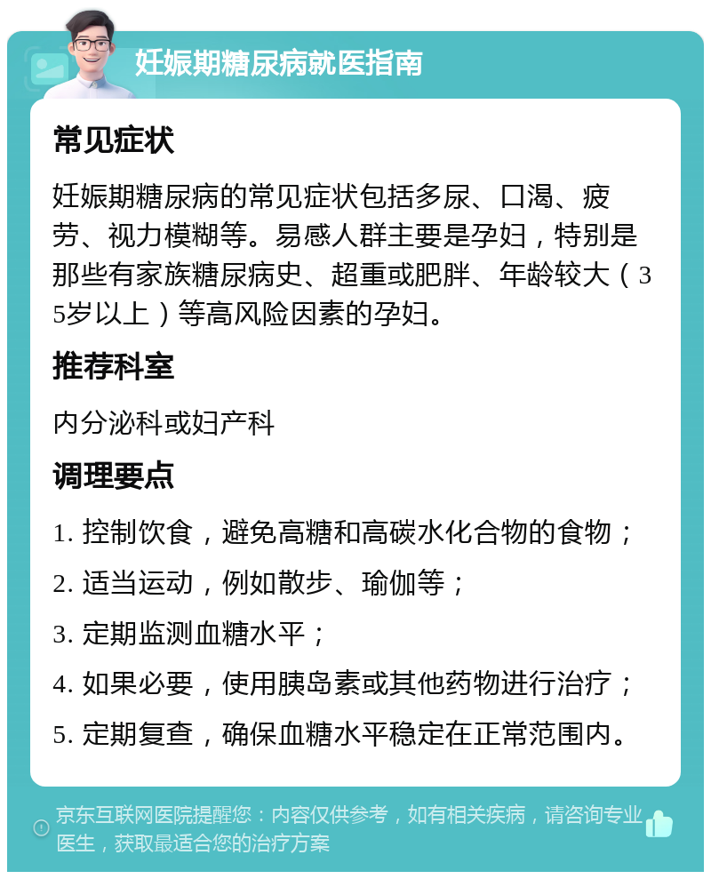 妊娠期糖尿病就医指南 常见症状 妊娠期糖尿病的常见症状包括多尿、口渴、疲劳、视力模糊等。易感人群主要是孕妇，特别是那些有家族糖尿病史、超重或肥胖、年龄较大（35岁以上）等高风险因素的孕妇。 推荐科室 内分泌科或妇产科 调理要点 1. 控制饮食，避免高糖和高碳水化合物的食物； 2. 适当运动，例如散步、瑜伽等； 3. 定期监测血糖水平； 4. 如果必要，使用胰岛素或其他药物进行治疗； 5. 定期复查，确保血糖水平稳定在正常范围内。