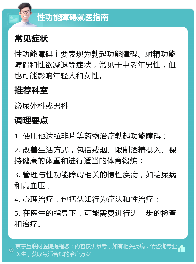 性功能障碍就医指南 常见症状 性功能障碍主要表现为勃起功能障碍、射精功能障碍和性欲减退等症状，常见于中老年男性，但也可能影响年轻人和女性。 推荐科室 泌尿外科或男科 调理要点 1. 使用他达拉非片等药物治疗勃起功能障碍； 2. 改善生活方式，包括戒烟、限制酒精摄入、保持健康的体重和进行适当的体育锻炼； 3. 管理与性功能障碍相关的慢性疾病，如糖尿病和高血压； 4. 心理治疗，包括认知行为疗法和性治疗； 5. 在医生的指导下，可能需要进行进一步的检查和治疗。