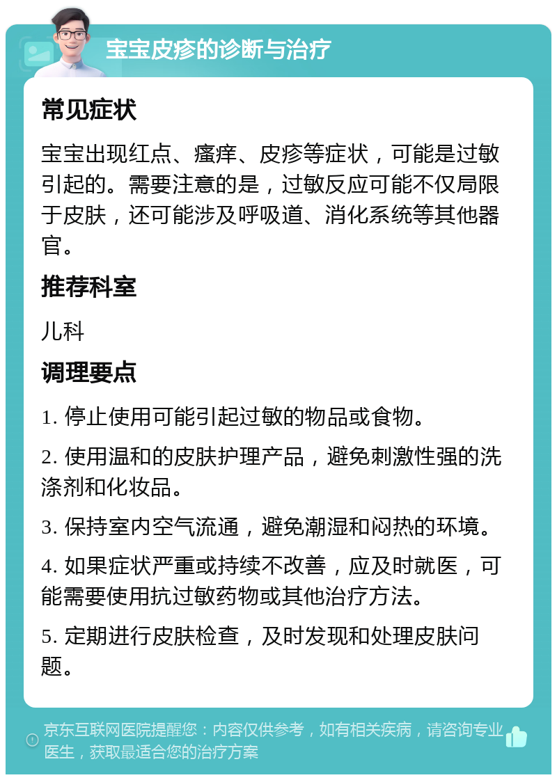 宝宝皮疹的诊断与治疗 常见症状 宝宝出现红点、瘙痒、皮疹等症状，可能是过敏引起的。需要注意的是，过敏反应可能不仅局限于皮肤，还可能涉及呼吸道、消化系统等其他器官。 推荐科室 儿科 调理要点 1. 停止使用可能引起过敏的物品或食物。 2. 使用温和的皮肤护理产品，避免刺激性强的洗涤剂和化妆品。 3. 保持室内空气流通，避免潮湿和闷热的环境。 4. 如果症状严重或持续不改善，应及时就医，可能需要使用抗过敏药物或其他治疗方法。 5. 定期进行皮肤检查，及时发现和处理皮肤问题。