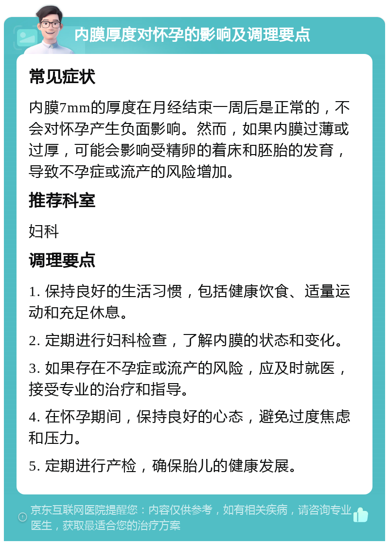 内膜厚度对怀孕的影响及调理要点 常见症状 内膜7mm的厚度在月经结束一周后是正常的，不会对怀孕产生负面影响。然而，如果内膜过薄或过厚，可能会影响受精卵的着床和胚胎的发育，导致不孕症或流产的风险增加。 推荐科室 妇科 调理要点 1. 保持良好的生活习惯，包括健康饮食、适量运动和充足休息。 2. 定期进行妇科检查，了解内膜的状态和变化。 3. 如果存在不孕症或流产的风险，应及时就医，接受专业的治疗和指导。 4. 在怀孕期间，保持良好的心态，避免过度焦虑和压力。 5. 定期进行产检，确保胎儿的健康发展。