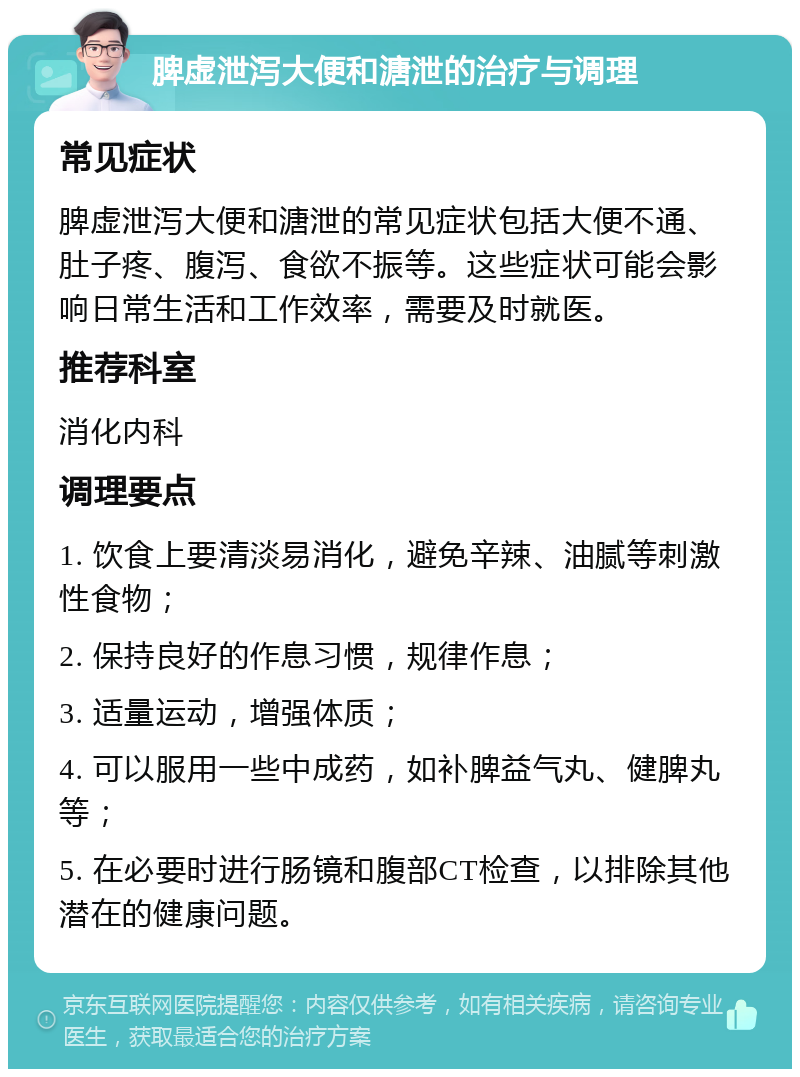 脾虚泄泻大便和溏泄的治疗与调理 常见症状 脾虚泄泻大便和溏泄的常见症状包括大便不通、肚子疼、腹泻、食欲不振等。这些症状可能会影响日常生活和工作效率，需要及时就医。 推荐科室 消化内科 调理要点 1. 饮食上要清淡易消化，避免辛辣、油腻等刺激性食物； 2. 保持良好的作息习惯，规律作息； 3. 适量运动，增强体质； 4. 可以服用一些中成药，如补脾益气丸、健脾丸等； 5. 在必要时进行肠镜和腹部CT检查，以排除其他潜在的健康问题。