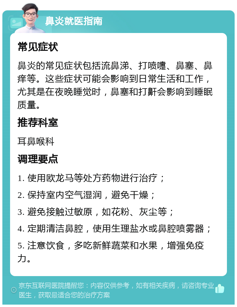 鼻炎就医指南 常见症状 鼻炎的常见症状包括流鼻涕、打喷嚏、鼻塞、鼻痒等。这些症状可能会影响到日常生活和工作，尤其是在夜晚睡觉时，鼻塞和打鼾会影响到睡眠质量。 推荐科室 耳鼻喉科 调理要点 1. 使用欧龙马等处方药物进行治疗； 2. 保持室内空气湿润，避免干燥； 3. 避免接触过敏原，如花粉、灰尘等； 4. 定期清洁鼻腔，使用生理盐水或鼻腔喷雾器； 5. 注意饮食，多吃新鲜蔬菜和水果，增强免疫力。