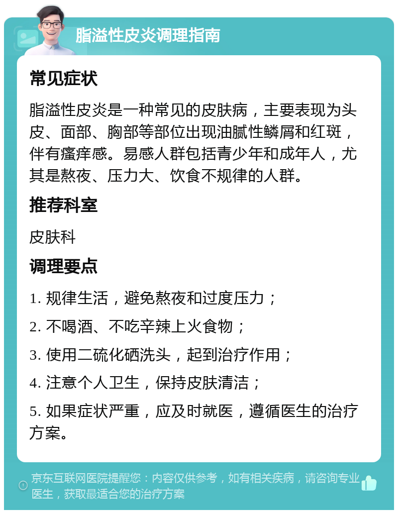 脂溢性皮炎调理指南 常见症状 脂溢性皮炎是一种常见的皮肤病，主要表现为头皮、面部、胸部等部位出现油腻性鳞屑和红斑，伴有瘙痒感。易感人群包括青少年和成年人，尤其是熬夜、压力大、饮食不规律的人群。 推荐科室 皮肤科 调理要点 1. 规律生活，避免熬夜和过度压力； 2. 不喝酒、不吃辛辣上火食物； 3. 使用二硫化硒洗头，起到治疗作用； 4. 注意个人卫生，保持皮肤清洁； 5. 如果症状严重，应及时就医，遵循医生的治疗方案。