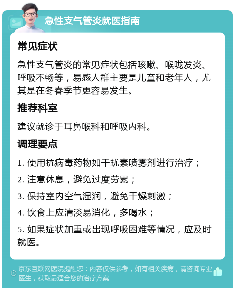 急性支气管炎就医指南 常见症状 急性支气管炎的常见症状包括咳嗽、喉咙发炎、呼吸不畅等，易感人群主要是儿童和老年人，尤其是在冬春季节更容易发生。 推荐科室 建议就诊于耳鼻喉科和呼吸内科。 调理要点 1. 使用抗病毒药物如干扰素喷雾剂进行治疗； 2. 注意休息，避免过度劳累； 3. 保持室内空气湿润，避免干燥刺激； 4. 饮食上应清淡易消化，多喝水； 5. 如果症状加重或出现呼吸困难等情况，应及时就医。