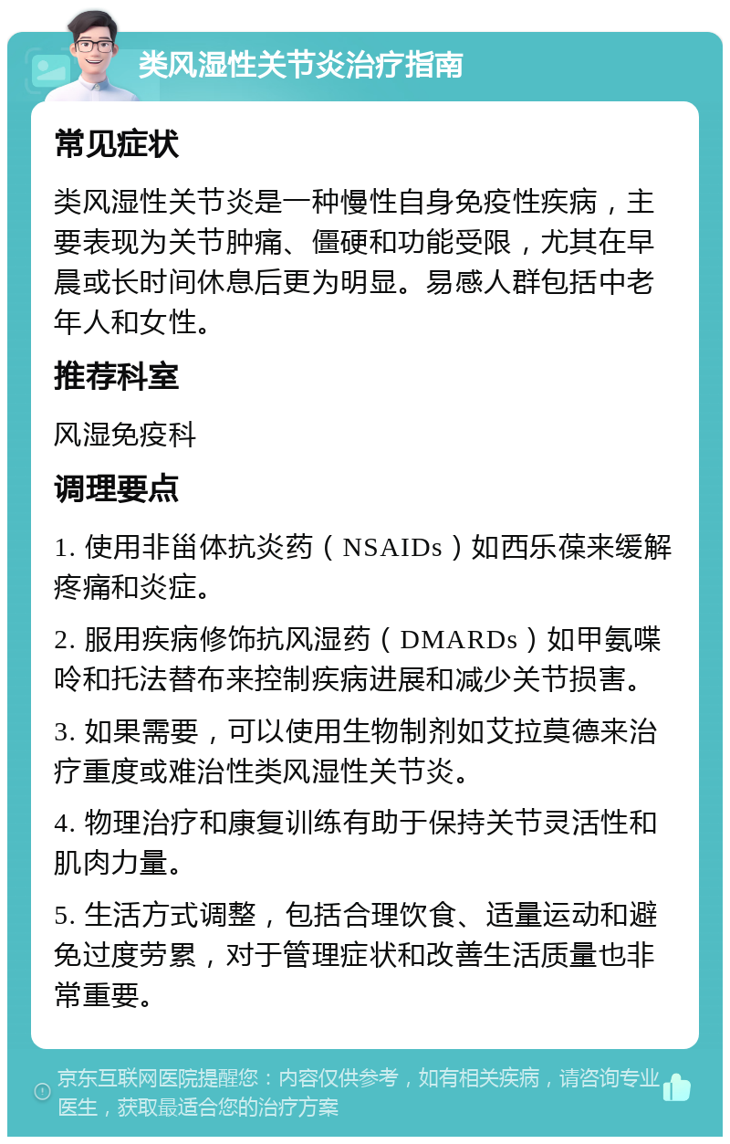 类风湿性关节炎治疗指南 常见症状 类风湿性关节炎是一种慢性自身免疫性疾病，主要表现为关节肿痛、僵硬和功能受限，尤其在早晨或长时间休息后更为明显。易感人群包括中老年人和女性。 推荐科室 风湿免疫科 调理要点 1. 使用非甾体抗炎药（NSAIDs）如西乐葆来缓解疼痛和炎症。 2. 服用疾病修饰抗风湿药（DMARDs）如甲氨喋呤和托法替布来控制疾病进展和减少关节损害。 3. 如果需要，可以使用生物制剂如艾拉莫德来治疗重度或难治性类风湿性关节炎。 4. 物理治疗和康复训练有助于保持关节灵活性和肌肉力量。 5. 生活方式调整，包括合理饮食、适量运动和避免过度劳累，对于管理症状和改善生活质量也非常重要。