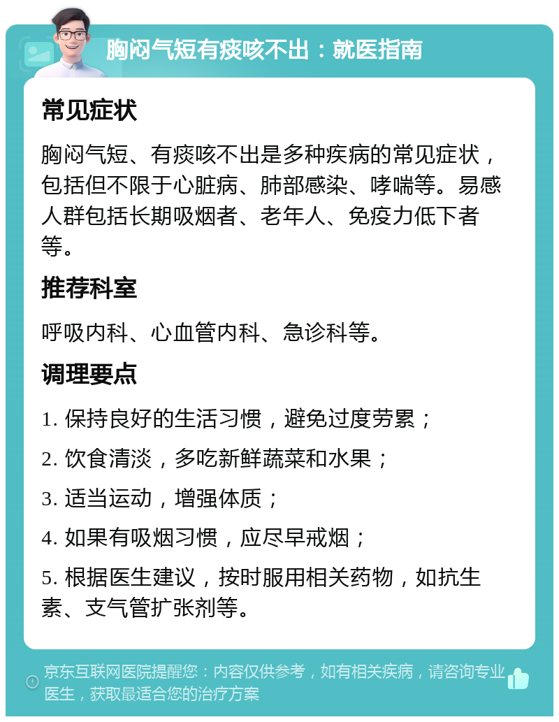 胸闷气短有痰咳不出：就医指南 常见症状 胸闷气短、有痰咳不出是多种疾病的常见症状，包括但不限于心脏病、肺部感染、哮喘等。易感人群包括长期吸烟者、老年人、免疫力低下者等。 推荐科室 呼吸内科、心血管内科、急诊科等。 调理要点 1. 保持良好的生活习惯，避免过度劳累； 2. 饮食清淡，多吃新鲜蔬菜和水果； 3. 适当运动，增强体质； 4. 如果有吸烟习惯，应尽早戒烟； 5. 根据医生建议，按时服用相关药物，如抗生素、支气管扩张剂等。