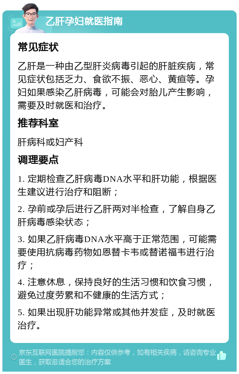 乙肝孕妇就医指南 常见症状 乙肝是一种由乙型肝炎病毒引起的肝脏疾病，常见症状包括乏力、食欲不振、恶心、黄疸等。孕妇如果感染乙肝病毒，可能会对胎儿产生影响，需要及时就医和治疗。 推荐科室 肝病科或妇产科 调理要点 1. 定期检查乙肝病毒DNA水平和肝功能，根据医生建议进行治疗和阻断； 2. 孕前或孕后进行乙肝两对半检查，了解自身乙肝病毒感染状态； 3. 如果乙肝病毒DNA水平高于正常范围，可能需要使用抗病毒药物如恩替卡韦或替诺福韦进行治疗； 4. 注意休息，保持良好的生活习惯和饮食习惯，避免过度劳累和不健康的生活方式； 5. 如果出现肝功能异常或其他并发症，及时就医治疗。