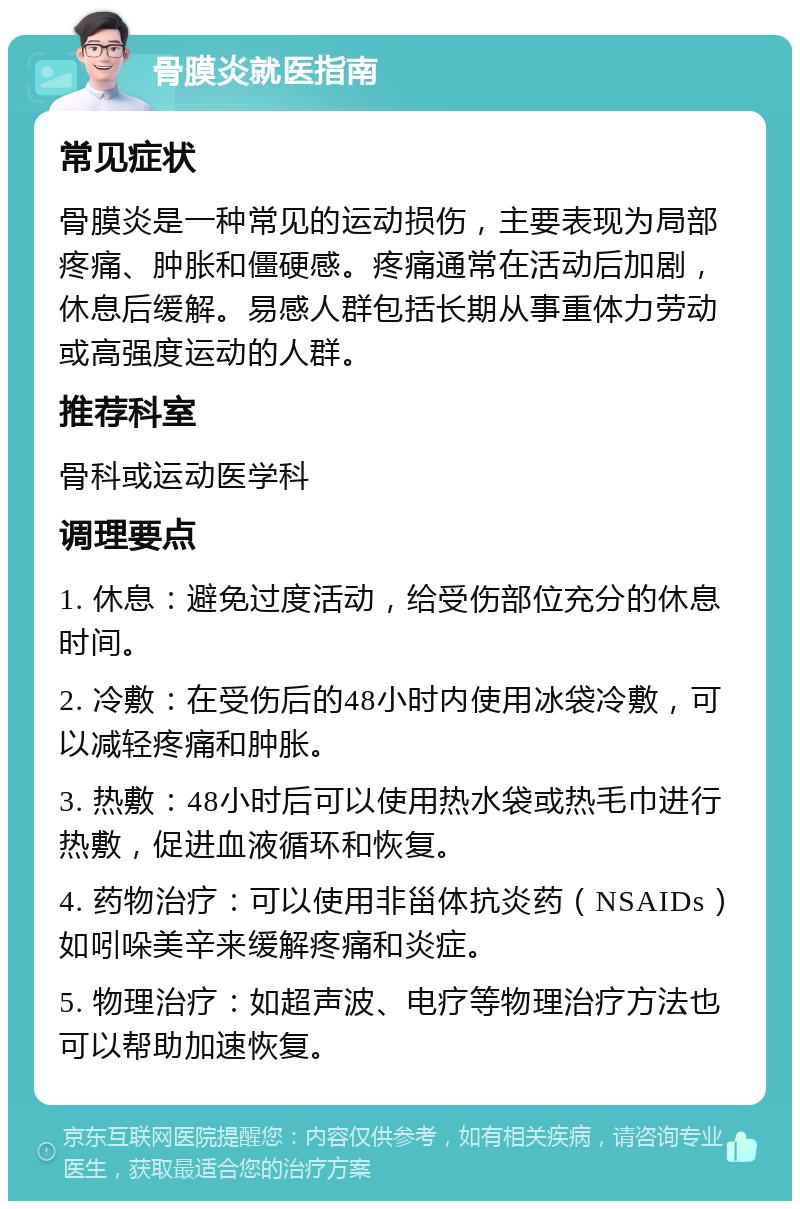 骨膜炎就医指南 常见症状 骨膜炎是一种常见的运动损伤，主要表现为局部疼痛、肿胀和僵硬感。疼痛通常在活动后加剧，休息后缓解。易感人群包括长期从事重体力劳动或高强度运动的人群。 推荐科室 骨科或运动医学科 调理要点 1. 休息：避免过度活动，给受伤部位充分的休息时间。 2. 冷敷：在受伤后的48小时内使用冰袋冷敷，可以减轻疼痛和肿胀。 3. 热敷：48小时后可以使用热水袋或热毛巾进行热敷，促进血液循环和恢复。 4. 药物治疗：可以使用非甾体抗炎药（NSAIDs）如吲哚美辛来缓解疼痛和炎症。 5. 物理治疗：如超声波、电疗等物理治疗方法也可以帮助加速恢复。