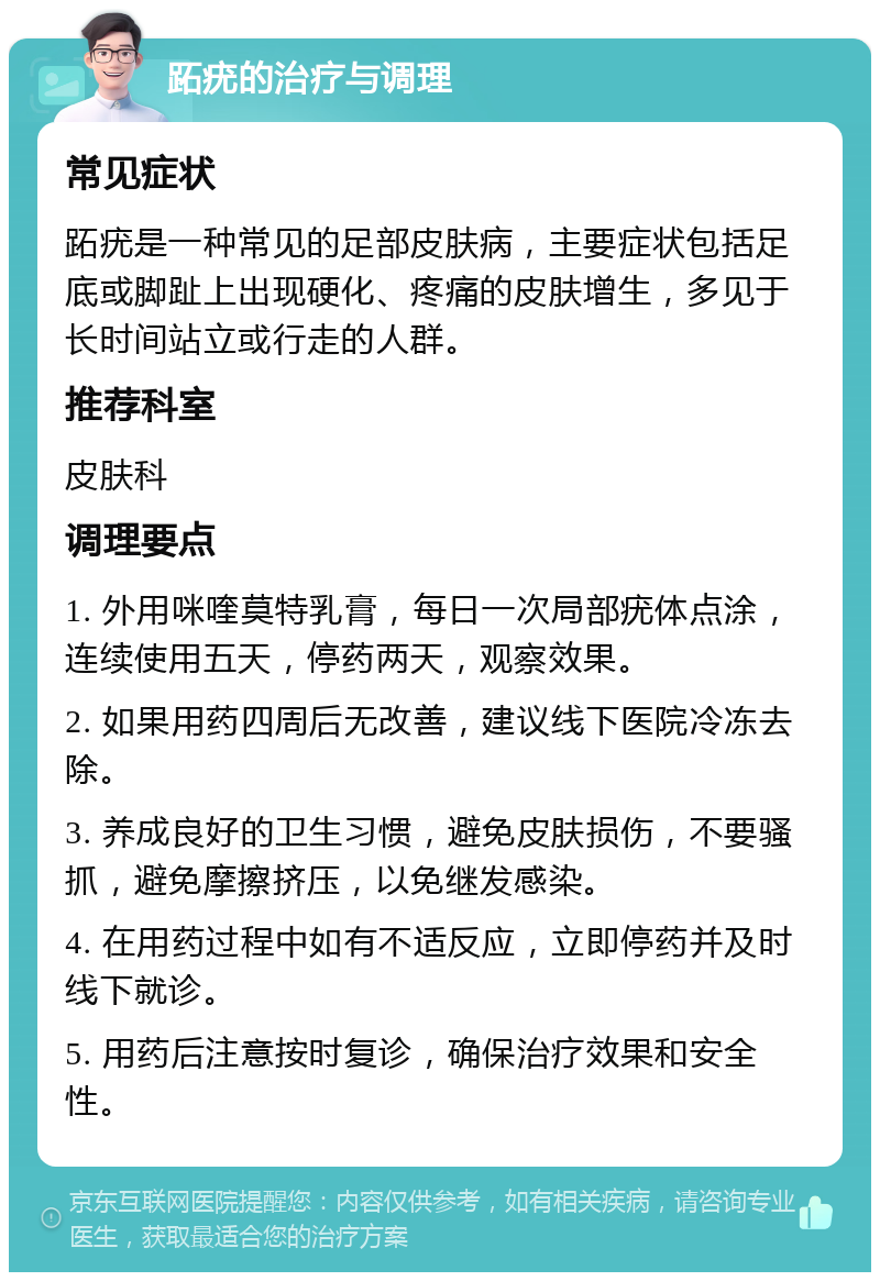 跖疣的治疗与调理 常见症状 跖疣是一种常见的足部皮肤病，主要症状包括足底或脚趾上出现硬化、疼痛的皮肤增生，多见于长时间站立或行走的人群。 推荐科室 皮肤科 调理要点 1. 外用咪喹莫特乳膏，每日一次局部疣体点涂，连续使用五天，停药两天，观察效果。 2. 如果用药四周后无改善，建议线下医院冷冻去除。 3. 养成良好的卫生习惯，避免皮肤损伤，不要骚抓，避免摩擦挤压，以免继发感染。 4. 在用药过程中如有不适反应，立即停药并及时线下就诊。 5. 用药后注意按时复诊，确保治疗效果和安全性。