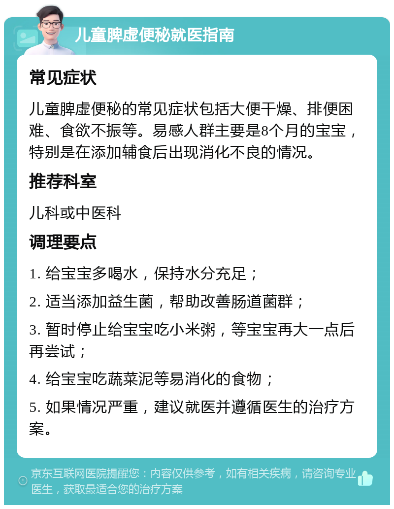 儿童脾虚便秘就医指南 常见症状 儿童脾虚便秘的常见症状包括大便干燥、排便困难、食欲不振等。易感人群主要是8个月的宝宝，特别是在添加辅食后出现消化不良的情况。 推荐科室 儿科或中医科 调理要点 1. 给宝宝多喝水，保持水分充足； 2. 适当添加益生菌，帮助改善肠道菌群； 3. 暂时停止给宝宝吃小米粥，等宝宝再大一点后再尝试； 4. 给宝宝吃蔬菜泥等易消化的食物； 5. 如果情况严重，建议就医并遵循医生的治疗方案。