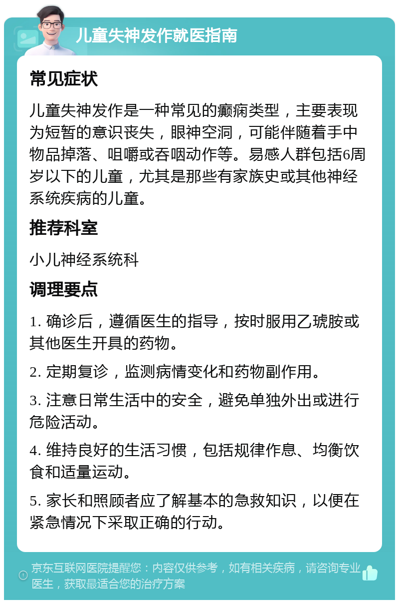 儿童失神发作就医指南 常见症状 儿童失神发作是一种常见的癫痫类型，主要表现为短暂的意识丧失，眼神空洞，可能伴随着手中物品掉落、咀嚼或吞咽动作等。易感人群包括6周岁以下的儿童，尤其是那些有家族史或其他神经系统疾病的儿童。 推荐科室 小儿神经系统科 调理要点 1. 确诊后，遵循医生的指导，按时服用乙琥胺或其他医生开具的药物。 2. 定期复诊，监测病情变化和药物副作用。 3. 注意日常生活中的安全，避免单独外出或进行危险活动。 4. 维持良好的生活习惯，包括规律作息、均衡饮食和适量运动。 5. 家长和照顾者应了解基本的急救知识，以便在紧急情况下采取正确的行动。