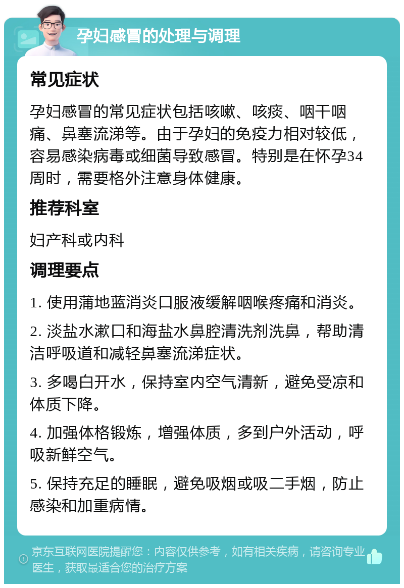 孕妇感冒的处理与调理 常见症状 孕妇感冒的常见症状包括咳嗽、咳痰、咽干咽痛、鼻塞流涕等。由于孕妇的免疫力相对较低，容易感染病毒或细菌导致感冒。特别是在怀孕34周时，需要格外注意身体健康。 推荐科室 妇产科或内科 调理要点 1. 使用蒲地蓝消炎口服液缓解咽喉疼痛和消炎。 2. 淡盐水漱口和海盐水鼻腔清洗剂洗鼻，帮助清洁呼吸道和减轻鼻塞流涕症状。 3. 多喝白开水，保持室内空气清新，避免受凉和体质下降。 4. 加强体格锻炼，增强体质，多到户外活动，呼吸新鲜空气。 5. 保持充足的睡眠，避免吸烟或吸二手烟，防止感染和加重病情。