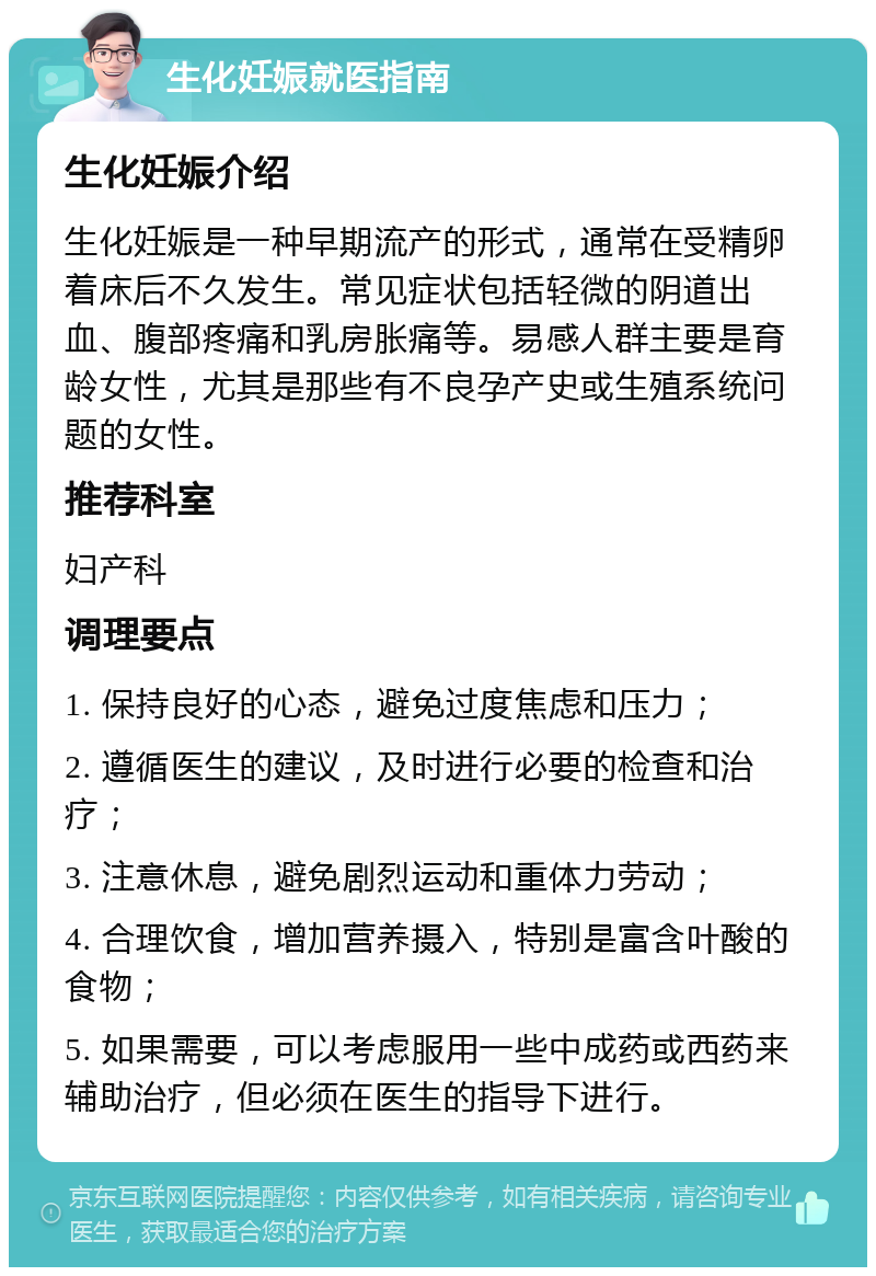 生化妊娠就医指南 生化妊娠介绍 生化妊娠是一种早期流产的形式，通常在受精卵着床后不久发生。常见症状包括轻微的阴道出血、腹部疼痛和乳房胀痛等。易感人群主要是育龄女性，尤其是那些有不良孕产史或生殖系统问题的女性。 推荐科室 妇产科 调理要点 1. 保持良好的心态，避免过度焦虑和压力； 2. 遵循医生的建议，及时进行必要的检查和治疗； 3. 注意休息，避免剧烈运动和重体力劳动； 4. 合理饮食，增加营养摄入，特别是富含叶酸的食物； 5. 如果需要，可以考虑服用一些中成药或西药来辅助治疗，但必须在医生的指导下进行。