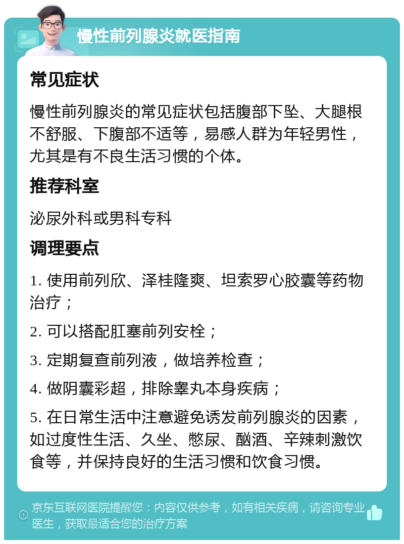 慢性前列腺炎就医指南 常见症状 慢性前列腺炎的常见症状包括腹部下坠、大腿根不舒服、下腹部不适等，易感人群为年轻男性，尤其是有不良生活习惯的个体。 推荐科室 泌尿外科或男科专科 调理要点 1. 使用前列欣、泽桂隆爽、坦索罗心胶囊等药物治疗； 2. 可以搭配肛塞前列安栓； 3. 定期复查前列液，做培养检查； 4. 做阴囊彩超，排除睾丸本身疾病； 5. 在日常生活中注意避免诱发前列腺炎的因素，如过度性生活、久坐、憋尿、酗酒、辛辣刺激饮食等，并保持良好的生活习惯和饮食习惯。