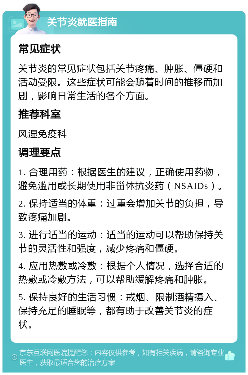 关节炎就医指南 常见症状 关节炎的常见症状包括关节疼痛、肿胀、僵硬和活动受限。这些症状可能会随着时间的推移而加剧，影响日常生活的各个方面。 推荐科室 风湿免疫科 调理要点 1. 合理用药：根据医生的建议，正确使用药物，避免滥用或长期使用非甾体抗炎药（NSAIDs）。 2. 保持适当的体重：过重会增加关节的负担，导致疼痛加剧。 3. 进行适当的运动：适当的运动可以帮助保持关节的灵活性和强度，减少疼痛和僵硬。 4. 应用热敷或冷敷：根据个人情况，选择合适的热敷或冷敷方法，可以帮助缓解疼痛和肿胀。 5. 保持良好的生活习惯：戒烟、限制酒精摄入、保持充足的睡眠等，都有助于改善关节炎的症状。