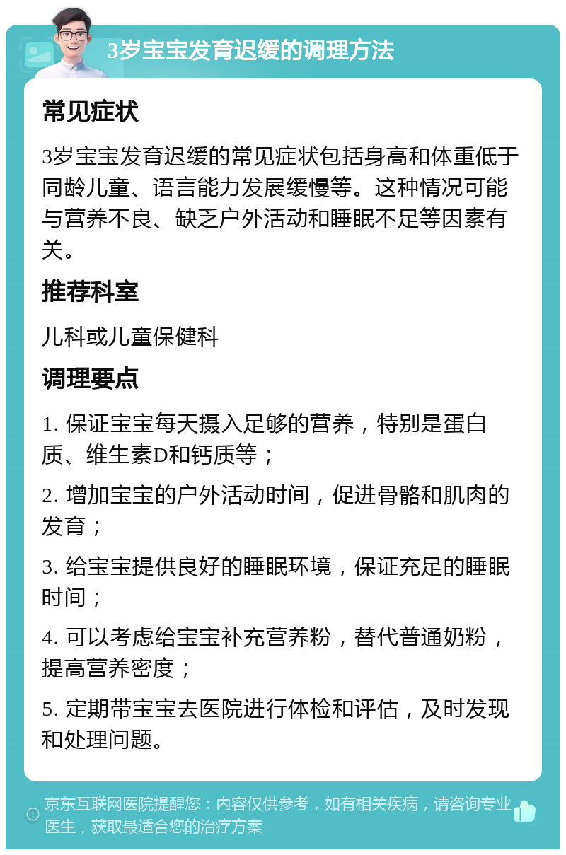 3岁宝宝发育迟缓的调理方法 常见症状 3岁宝宝发育迟缓的常见症状包括身高和体重低于同龄儿童、语言能力发展缓慢等。这种情况可能与营养不良、缺乏户外活动和睡眠不足等因素有关。 推荐科室 儿科或儿童保健科 调理要点 1. 保证宝宝每天摄入足够的营养，特别是蛋白质、维生素D和钙质等； 2. 增加宝宝的户外活动时间，促进骨骼和肌肉的发育； 3. 给宝宝提供良好的睡眠环境，保证充足的睡眠时间； 4. 可以考虑给宝宝补充营养粉，替代普通奶粉，提高营养密度； 5. 定期带宝宝去医院进行体检和评估，及时发现和处理问题。