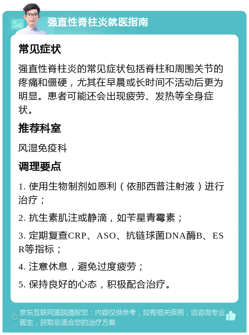 强直性脊柱炎就医指南 常见症状 强直性脊柱炎的常见症状包括脊柱和周围关节的疼痛和僵硬，尤其在早晨或长时间不活动后更为明显。患者可能还会出现疲劳、发热等全身症状。 推荐科室 风湿免疫科 调理要点 1. 使用生物制剂如恩利（依那西普注射液）进行治疗； 2. 抗生素肌注或静滴，如苄星青霉素； 3. 定期复查CRP、ASO、抗链球菌DNA酶B、ESR等指标； 4. 注意休息，避免过度疲劳； 5. 保持良好的心态，积极配合治疗。