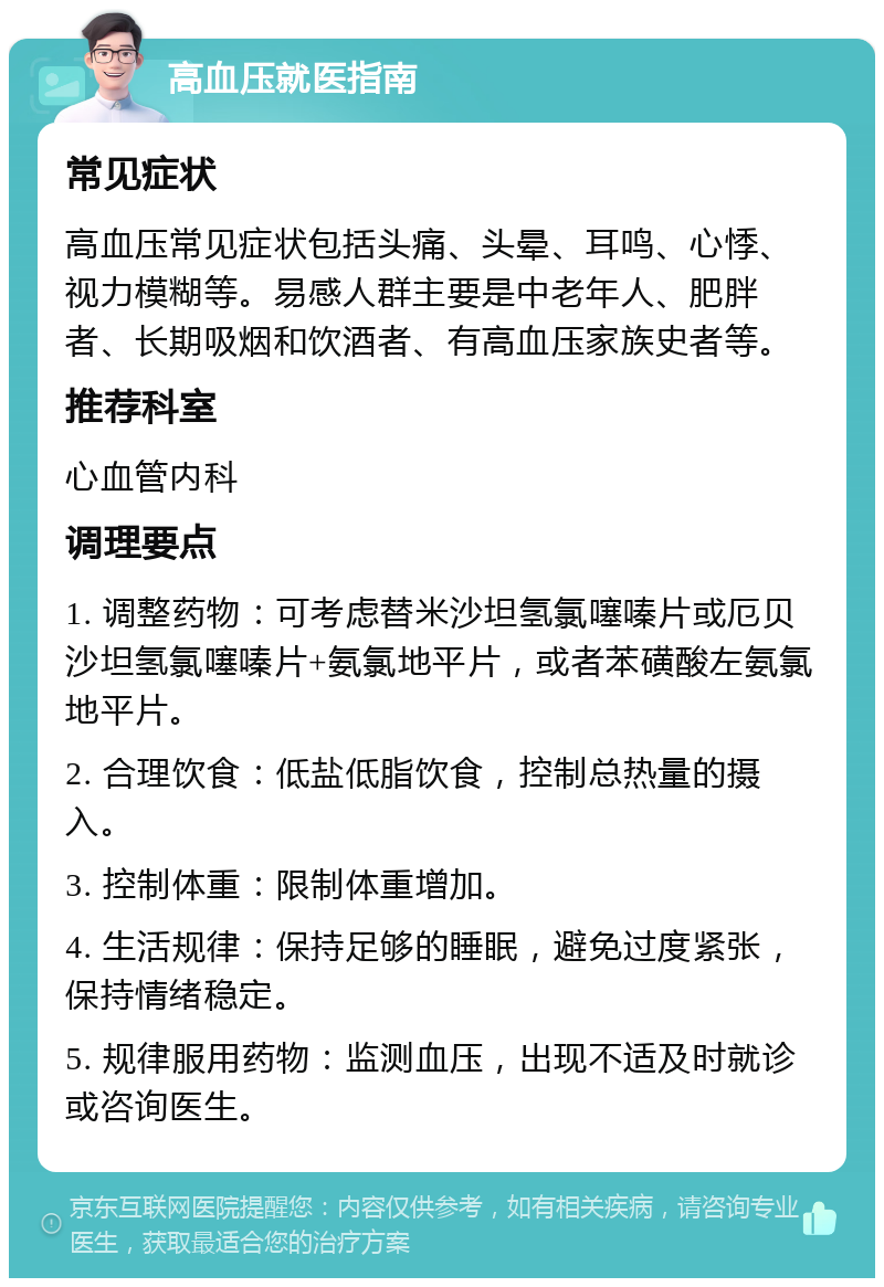 高血压就医指南 常见症状 高血压常见症状包括头痛、头晕、耳鸣、心悸、视力模糊等。易感人群主要是中老年人、肥胖者、长期吸烟和饮酒者、有高血压家族史者等。 推荐科室 心血管内科 调理要点 1. 调整药物：可考虑替米沙坦氢氯噻嗪片或厄贝沙坦氢氯噻嗪片+氨氯地平片，或者苯磺酸左氨氯地平片。 2. 合理饮食：低盐低脂饮食，控制总热量的摄入。 3. 控制体重：限制体重增加。 4. 生活规律：保持足够的睡眠，避免过度紧张，保持情绪稳定。 5. 规律服用药物：监测血压，出现不适及时就诊或咨询医生。