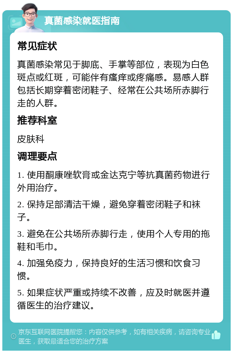 真菌感染就医指南 常见症状 真菌感染常见于脚底、手掌等部位，表现为白色斑点或红斑，可能伴有瘙痒或疼痛感。易感人群包括长期穿着密闭鞋子、经常在公共场所赤脚行走的人群。 推荐科室 皮肤科 调理要点 1. 使用酮康唑软膏或金达克宁等抗真菌药物进行外用治疗。 2. 保持足部清洁干燥，避免穿着密闭鞋子和袜子。 3. 避免在公共场所赤脚行走，使用个人专用的拖鞋和毛巾。 4. 加强免疫力，保持良好的生活习惯和饮食习惯。 5. 如果症状严重或持续不改善，应及时就医并遵循医生的治疗建议。