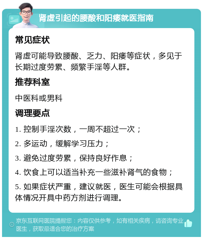 肾虚引起的腰酸和阳痿就医指南 常见症状 肾虚可能导致腰酸、乏力、阳痿等症状，多见于长期过度劳累、频繁手淫等人群。 推荐科室 中医科或男科 调理要点 1. 控制手淫次数，一周不超过一次； 2. 多运动，缓解学习压力； 3. 避免过度劳累，保持良好作息； 4. 饮食上可以适当补充一些滋补肾气的食物； 5. 如果症状严重，建议就医，医生可能会根据具体情况开具中药方剂进行调理。