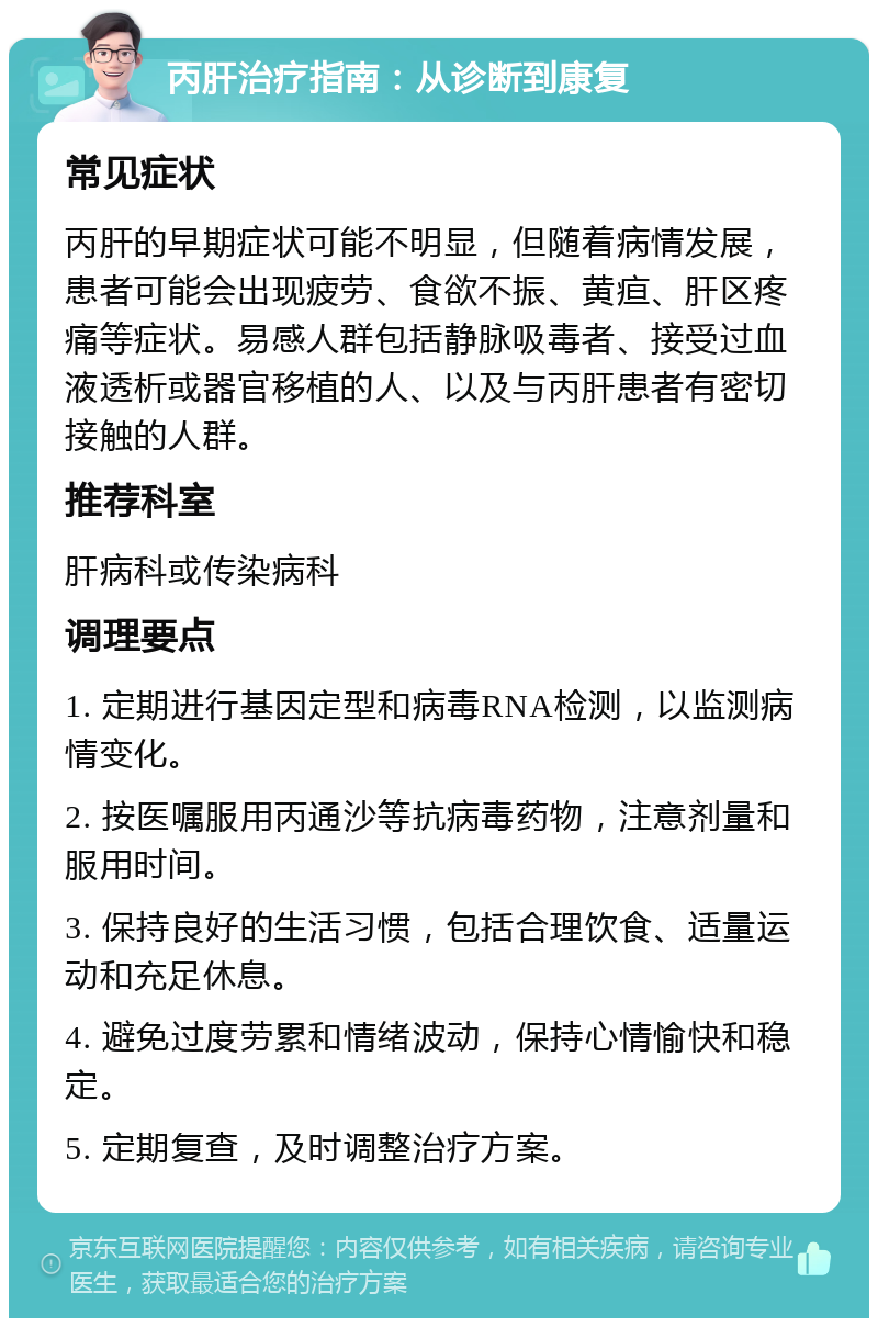 丙肝治疗指南：从诊断到康复 常见症状 丙肝的早期症状可能不明显，但随着病情发展，患者可能会出现疲劳、食欲不振、黄疸、肝区疼痛等症状。易感人群包括静脉吸毒者、接受过血液透析或器官移植的人、以及与丙肝患者有密切接触的人群。 推荐科室 肝病科或传染病科 调理要点 1. 定期进行基因定型和病毒RNA检测，以监测病情变化。 2. 按医嘱服用丙通沙等抗病毒药物，注意剂量和服用时间。 3. 保持良好的生活习惯，包括合理饮食、适量运动和充足休息。 4. 避免过度劳累和情绪波动，保持心情愉快和稳定。 5. 定期复查，及时调整治疗方案。