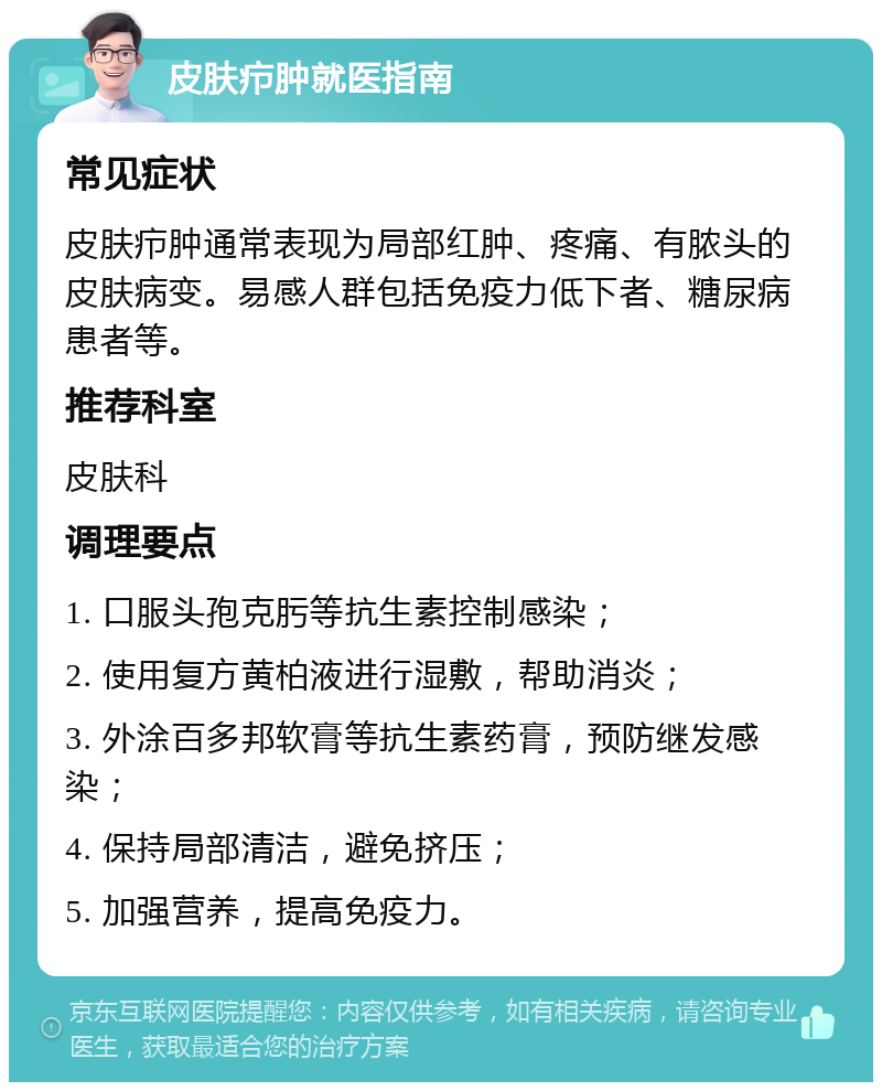 皮肤疖肿就医指南 常见症状 皮肤疖肿通常表现为局部红肿、疼痛、有脓头的皮肤病变。易感人群包括免疫力低下者、糖尿病患者等。 推荐科室 皮肤科 调理要点 1. 口服头孢克肟等抗生素控制感染； 2. 使用复方黄柏液进行湿敷，帮助消炎； 3. 外涂百多邦软膏等抗生素药膏，预防继发感染； 4. 保持局部清洁，避免挤压； 5. 加强营养，提高免疫力。