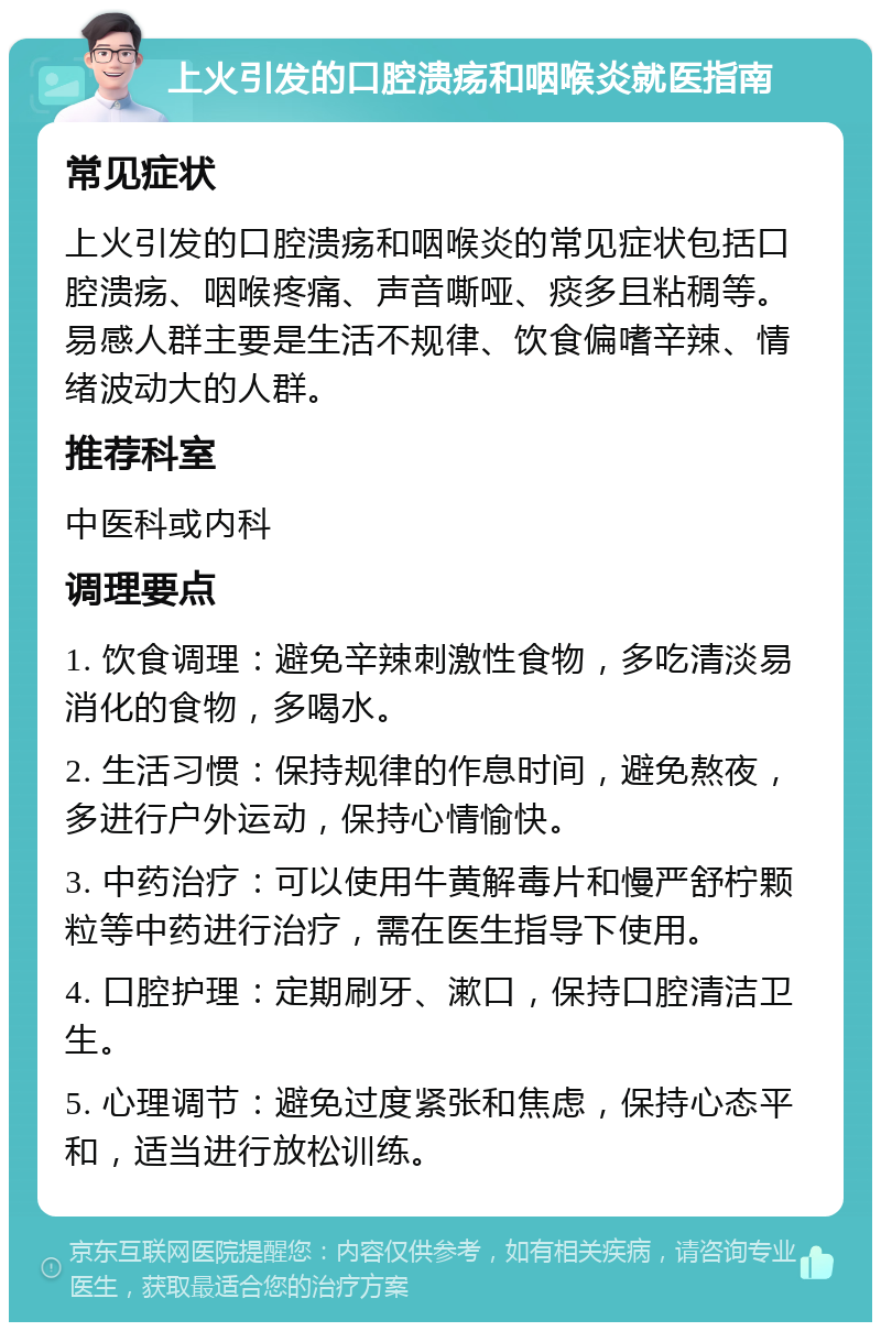 上火引发的口腔溃疡和咽喉炎就医指南 常见症状 上火引发的口腔溃疡和咽喉炎的常见症状包括口腔溃疡、咽喉疼痛、声音嘶哑、痰多且粘稠等。易感人群主要是生活不规律、饮食偏嗜辛辣、情绪波动大的人群。 推荐科室 中医科或内科 调理要点 1. 饮食调理：避免辛辣刺激性食物，多吃清淡易消化的食物，多喝水。 2. 生活习惯：保持规律的作息时间，避免熬夜，多进行户外运动，保持心情愉快。 3. 中药治疗：可以使用牛黄解毒片和慢严舒柠颗粒等中药进行治疗，需在医生指导下使用。 4. 口腔护理：定期刷牙、漱口，保持口腔清洁卫生。 5. 心理调节：避免过度紧张和焦虑，保持心态平和，适当进行放松训练。